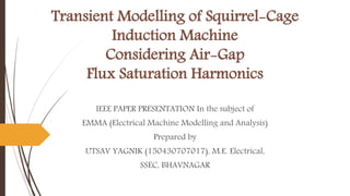 Transient Modelling of Squirrel-Cage
Induction Machine
Considering Air-Gap
Flux Saturation Harmonics
IEEE PAPER PRESENTATION In the subject of
EMMA (Electrical Machine Modelling and Analysis)
Prepared by
UTSAV YAGNIK (150430707017), M.E. Electrical,
SSEC, BHAVNAGAR
 