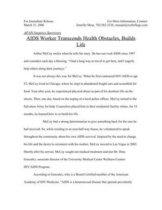 For Immediate Release For More Information, Contact: 
March 31, 2006 Jennifer Mesa, 702/382­2326, mesajm@wellsfargo.com 
 
AFAN Inspires Survivors 
AIDS Worker Transcends Health Obstacles, Builds 
Life 
 
Arthur McCoy smiles when he tells his story. He has survived AIDS since 1987 
and considers each day a blessing. “I had a long way to travel to get here, and I eagerly 
help others along their journeys.” 
It was not always this way for McCoy. When he first contracted HIV/AIDS at age 
52, McCoy lived in Chicago, where he slept in abandoned freight cars and scrambled for 
food. Year after year, he experienced physical abuse as part of his destitute life on the 
streets. Then, one day, based on the urging of a local police officer, McCoy turned to the 
Salvation Army for help. Counselors placed him in their residential facility where, for 18 
months, he learned how to re­build his life.  
McCoy had a strong determination to give something back for the care he 
had received. So, while residing in an area half­way house, he volunteered to speak 
throughout the community about his own AIDS survival. Inspired by the need to change 
his life and the desire to reconnect with his mother, McCoy moved to Las Vegas in 2003. 
Shortly after his arrival, McCoy sought out medical treatment and met Dr. Dino 
Gonzalez, associate director of the University Medical Center Wellness Centers 
HIV/AIDS Program.  
According to Gonzalez, who is a Board Certified member of the American 
Academy of HIV Medicine, “AIDS is a heterosexual disease that spreads prevalently 
 
