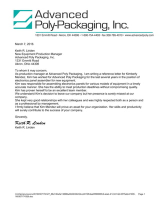 March 7, 2016
Keith R. Linden
New Equipment Production Manager
Advanced Poly Packaging, Inc.
1331 Emmitt Road
Akron, Ohio 44306
To whom it may concern,
As production manager at Advanced Poly Packaging, I am writing a reference letter for Kimberly
Mendez. Kim has worked for Advanced Poly Packaging for the last several years in the position of
electronics panel assembler for new equipment.
Kim was responsible for assembling electronics panels for various models of equipment in a timely
accurate manner. She has the ability to meet production deadlines without compromising quality.
Kim has proven herself to be an excellent team member.
We understand Kim’s decision to leave our company but her presence is sorely missed at our
company.
She kept very good relationships with her colleagues and was highly respected both as a person and
as a professional by management.
I firmly believe that Kim Mendez will prove an asset for your organization. Her skills and productivity
will surely contribute to the success of your company.
Sincerely.
Keith R. Linden
Keith R. Linden
/mnt/temp/unoconv/20160307174327_88c7d0a3e13888baf4bf430b034cc4915fb3ee0f/88999fc9-aba4-4143-91dd-6575a6cd1900-
160307174326.doc
Page 1
 