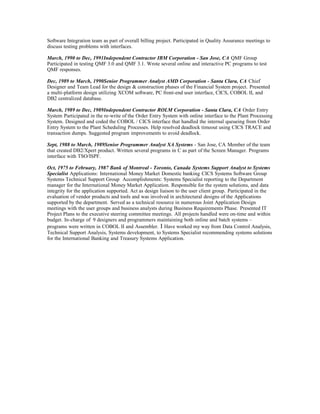 Software Integration team as part of overall billing project. Participated in Quality Assurance meetings to
discuss testing problems with interfaces.
March, 1990 to Dec, 1991Independent Contractor IBM Corporation - San Jose, CA QMF Group
Participated in testing QMF 3.0 and QMF 3.1. Wrote several online and interactive PC programs to test
QMF responses.
Dec, 1989 to March, 1990Senior Programmer Analyst AMD Corporation - Santa Clara, CA Chief
Designer and Team Lead for the design & construction phases of the Financial System project. Presented
a multi-platform design utilizing XCOM software, PC front-end user interface, CICS, COBOL II, and
DB2 centralized database.
March, 1989 to Dec, 1989Independent Contractor ROLM Corporation - Santa Clara, CA Order Entry
System Participated in the re-write of the Order Entry System with online interface to the Plant Processing
System. Designed and coded the COBOL / CICS interface that handled the internal queueing from Order
Entry System to the Plant Scheduling Processes. Help resolved deadlock timeout using CICS TRACE and
transaction dumps. Suggested program improvements to avoid deadlock.
Sept, 1988 to March, 1989Senior Programmer Analyst XA Systems - San Jose, CA Member of the team
that created DB2/Xpert product. Written several programs in C as part of the Screen Manager. Programs
interface with TSO/ISPF.
Oct, 1975 to February, 1987 Bank of Montreal - Toronto, Canada Systems Support Analyst to Systems
Specialist Applications: International Money Market Domestic banking CICS Systems Software Group
Systems Technical Support Group Accomplishments: Systems Specialist reporting to the Department
manager for the International Money Market Application. Responsible for the system solutions, and data
integrity for the application supported. Act as design liaison to the user client group. Participated in the
evaluation of vendor products and tools and was involved in architectural designs of the Applications
supported by the department. Served as a technical resource in numerous Joint Application Design
meetings with the user groups and business analysts during Business Requirements Phase. Presented IT
Project Plans to the executive steering committee meetings. All projects handled were on-time and within
budget. In-charge of 9 designers and programmers maintaining both online and batch systems –
programs were written in COBOL II and Assembler. I Have worked my way from Data Control Analysis,
Technical Support Analysis, Systems development, to Systems Specialist recommending systems solutions
for the International Banking and Treasury Systems Application.
 