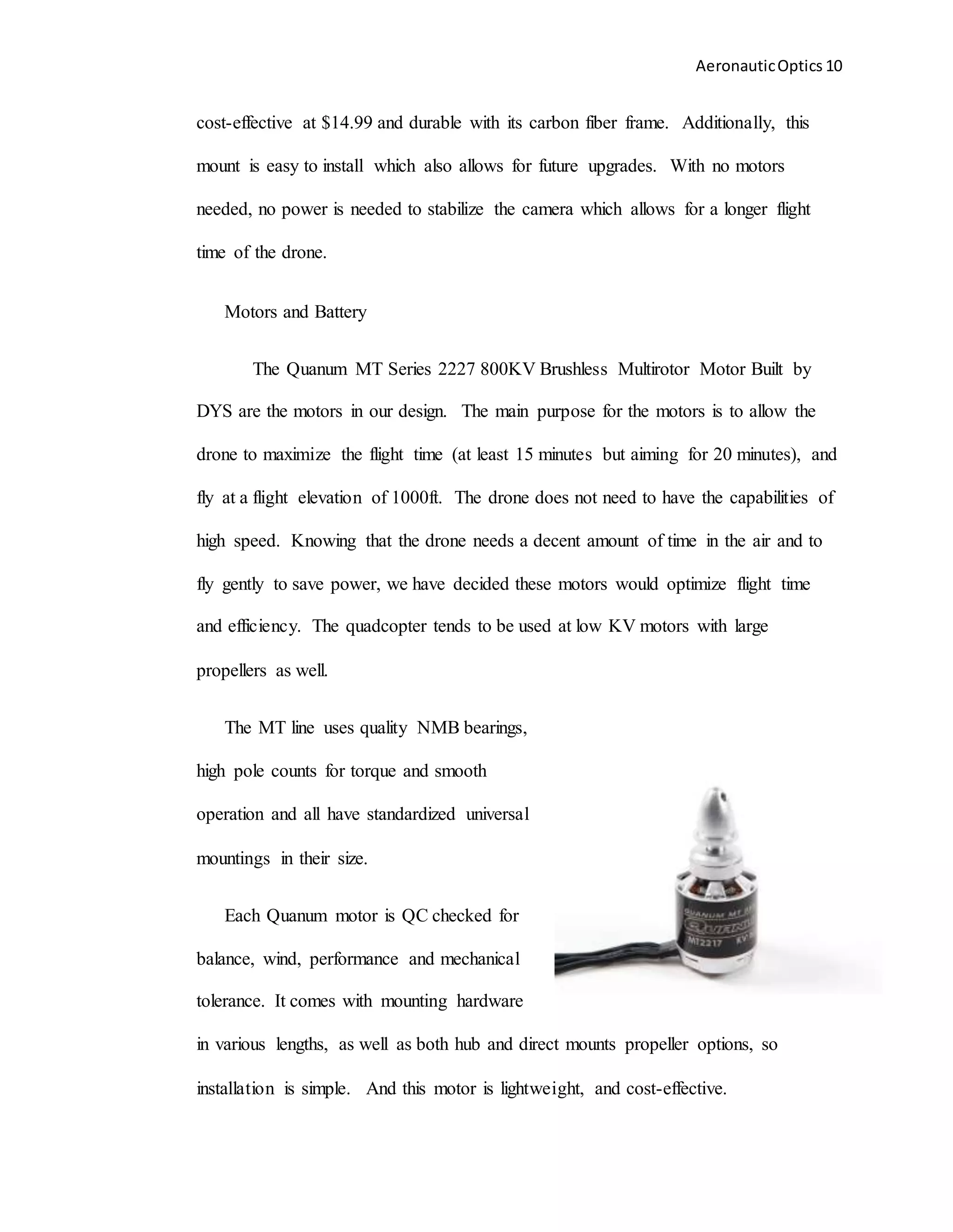 AeronauticOptics 10
cost-effective at $14.99 and durable with its carbon fiber frame. Additionally, this
mount is easy to install which also allows for future upgrades. With no motors
needed, no power is needed to stabilize the camera which allows for a longer flight
time of the drone.
Motors and Battery
The Quanum MT Series 2227 800KV Brushless Multirotor Motor Built by
DYS are the motors in our design. The main purpose for the motors is to allow the
drone to maximize the flight time (at least 15 minutes but aiming for 20 minutes), and
fly at a flight elevation of 1000ft. The drone does not need to have the capabilities of
high speed. Knowing that the drone needs a decent amount of time in the air and to
fly gently to save power, we have decided these motors would optimize flight time
and efficiency. The quadcopter tends to be used at low KV motors with large
propellers as well.
The MT line uses quality NMB bearings,
high pole counts for torque and smooth
operation and all have standardized universal
mountings in their size.
Each Quanum motor is QC checked for
balance, wind, performance and mechanical
tolerance. It comes with mounting hardware
in various lengths, as well as both hub and direct mounts propeller options, so
installation is simple. And this motor is lightweight, and cost-effective.
 