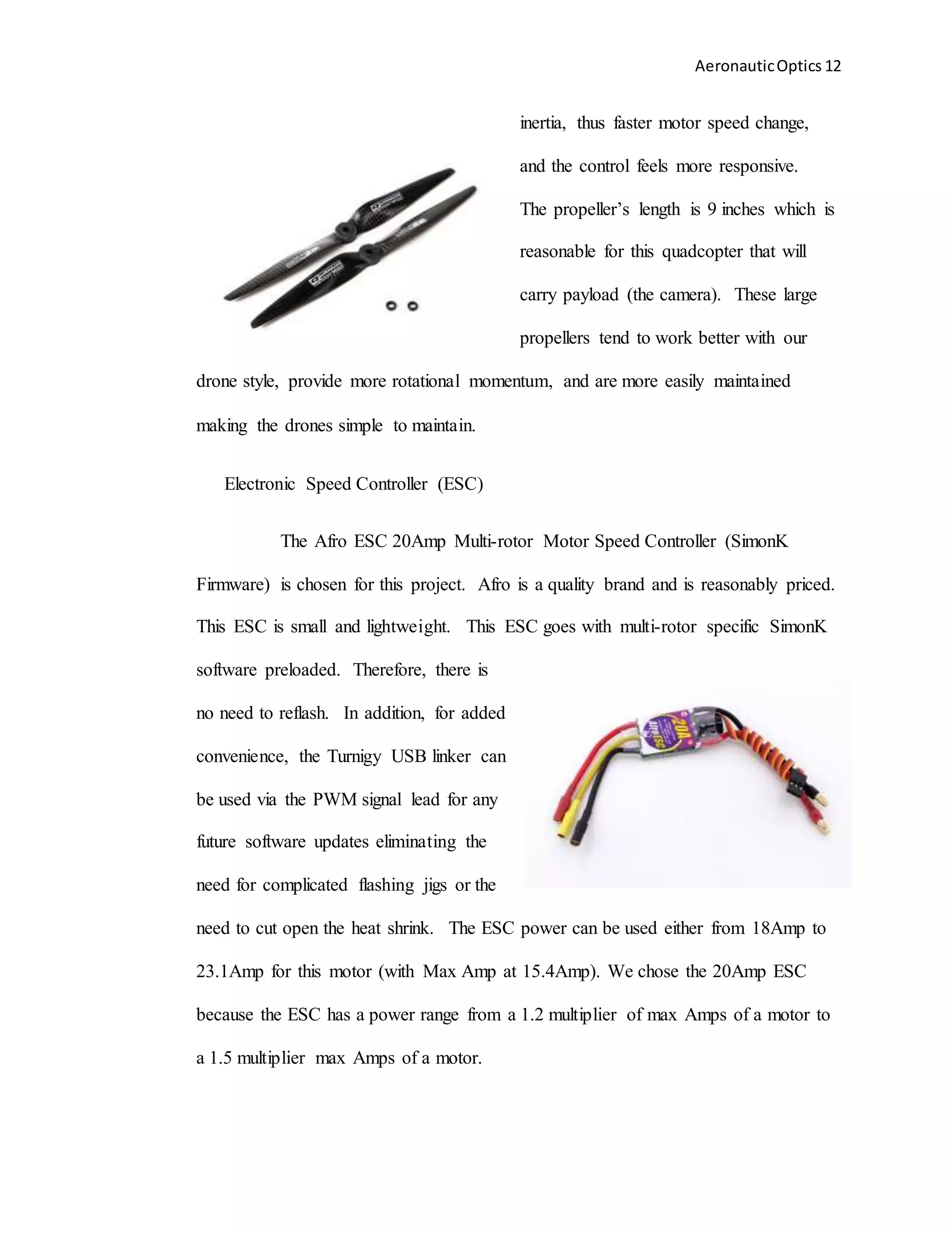 AeronauticOptics 12
inertia, thus faster motor speed change,
and the control feels more responsive.
The propeller’s length is 9 inches which is
reasonable for this quadcopter that will
carry payload (the camera). These large
propellers tend to work better with our
drone style, provide more rotational momentum, and are more easily maintained
making the drones simple to maintain.
Electronic Speed Controller (ESC)
The Afro ESC 20Amp Multi-rotor Motor Speed Controller (SimonK
Firmware) is chosen for this project. Afro is a quality brand and is reasonably priced.
This ESC is small and lightweight. This ESC goes with multi-rotor specific SimonK
software preloaded. Therefore, there is
no need to reflash. In addition, for added
convenience, the Turnigy USB linker can
be used via the PWM signal lead for any
future software updates eliminating the
need for complicated flashing jigs or the
need to cut open the heat shrink. The ESC power can be used either from 18Amp to
23.1Amp for this motor (with Max Amp at 15.4Amp). We chose the 20Amp ESC
because the ESC has a power range from a 1.2 multiplier of max Amps of a motor to
a 1.5 multiplier max Amps of a motor.
 