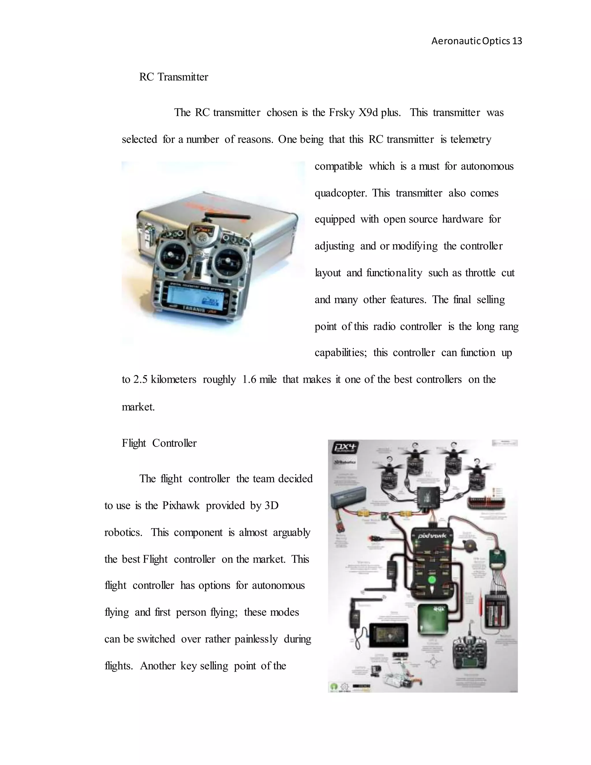 AeronauticOptics 13
RC Transmitter
The RC transmitter chosen is the Frsky X9d plus. This transmitter was
selected for a number of reasons. One being that this RC transmitter is telemetry
compatible which is a must for autonomous
quadcopter. This transmitter also comes
equipped with open source hardware for
adjusting and or modifying the controller
layout and functionality such as throttle cut
and many other features. The final selling
point of this radio controller is the long rang
capabilities; this controller can function up
to 2.5 kilometers roughly 1.6 mile that makes it one of the best controllers on the
market.
Flight Controller
The flight controller the team decided
to use is the Pixhawk provided by 3D
robotics. This component is almost arguably
the best Flight controller on the market. This
flight controller has options for autonomous
flying and first person flying; these modes
can be switched over rather painlessly during
flights. Another key selling point of the
 
