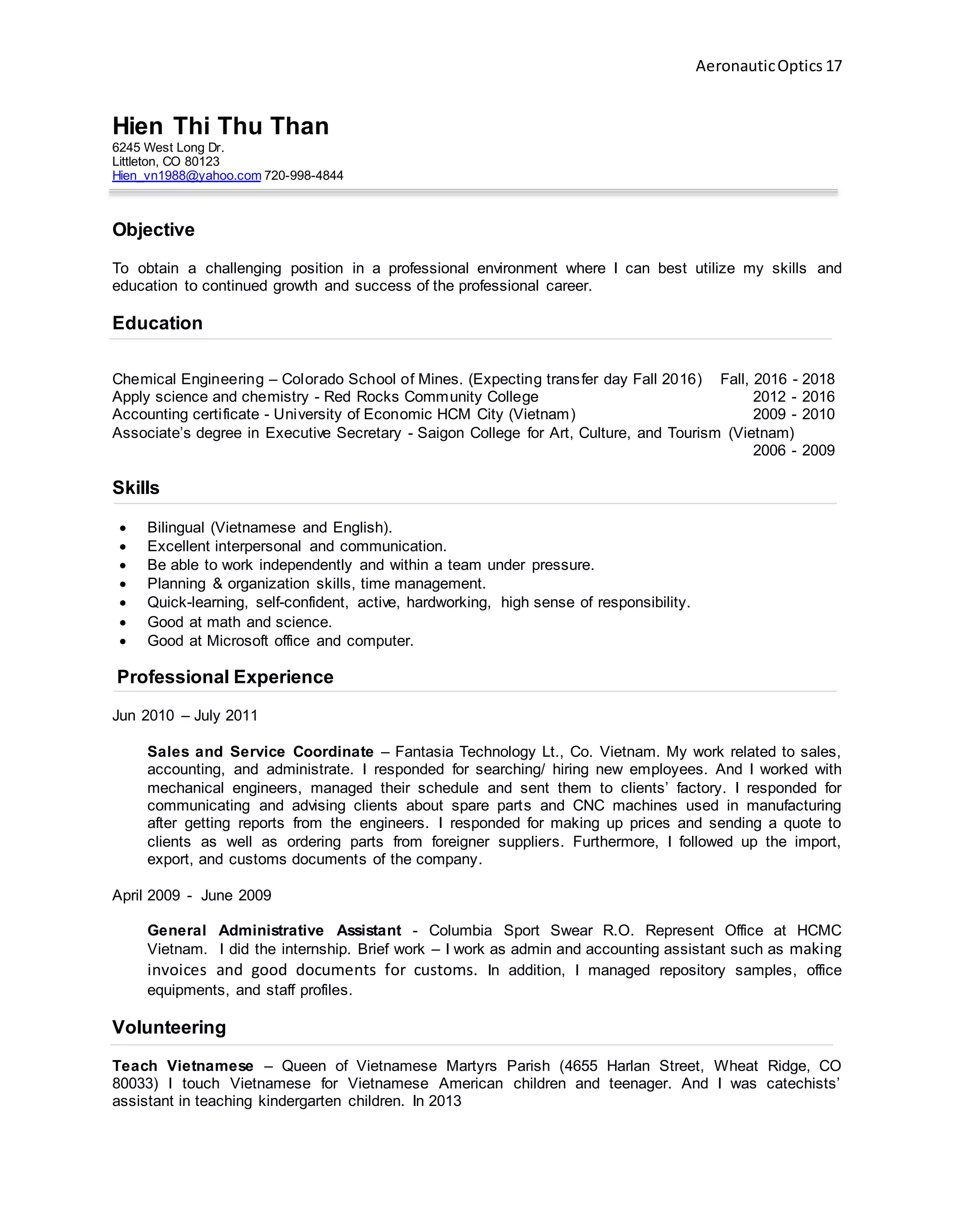 AeronauticOptics 17
Hien Thi Thu Than
6245 West Long Dr.
Littleton, CO 80123
Hien_vn1988@yahoo.com 720-998-4844
Objective
To obtain a challenging position in a professional environment where I can best utilize my skills and
education to continued growth and success of the professional career.
Education
Chemical Engineering – Colorado School of Mines. (Expecting transfer day Fall 2016) Fall, 2016 - 2018
Apply science and chemistry - Red Rocks Community College 2012 - 2016
Accounting certificate - University of Economic HCM City (Vietnam) 2009 - 2010
Associate’s degree in Executive Secretary - Saigon College for Art, Culture, and Tourism (Vietnam)
2006 - 2009
Skills
 Bilingual (Vietnamese and English).
 Excellent interpersonal and communication.
 Be able to work independently and within a team under pressure.
 Planning & organization skills, time management.
 Quick-learning, self-confident, active, hardworking, high sense of responsibility.
 Good at math and science.
 Good at Microsoft office and computer.
Professional Experience
Jun 2010 – July 2011
Sales and Service Coordinate – Fantasia Technology Lt., Co. Vietnam. My work related to sales,
accounting, and administrate. I responded for searching/ hiring new employees. And I worked with
mechanical engineers, managed their schedule and sent them to clients’ factory. I responded for
communicating and advising clients about spare parts and CNC machines used in manufacturing
after getting reports from the engineers. I responded for making up prices and sending a quote to
clients as well as ordering parts from foreigner suppliers. Furthermore, I followed up the import,
export, and customs documents of the company.
April 2009 - June 2009
General Administrative Assistant - Columbia Sport Swear R.O. Represent Office at HCMC
Vietnam. I did the internship. Brief work – I work as admin and accounting assistant such as making
invoices and good documents for customs. In addition, I managed repository samples, office
equipments, and staff profiles.
Volunteering
Teach Vietnamese – Queen of Vietnamese Martyrs Parish (4655 Harlan Street, Wheat Ridge, CO
80033) I touch Vietnamese for Vietnamese American children and teenager. And I was catechists’
assistant in teaching kindergarten children. In 2013
 