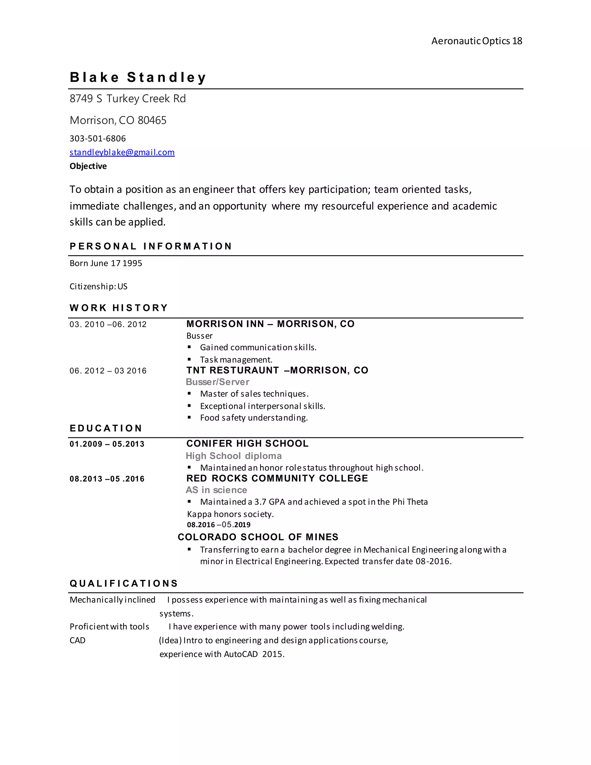 AeronauticOptics 18
B l a k e S t a n d l e y
8749 S Turkey Creek Rd
Morrison, CO 80465
303-501-6806
standleyblake@gmail.com
Objective
To obtain a position as an engineer that offers key participation; team oriented tasks,
immediate challenges, and an opportunity where my resourceful experience and academic
skills can be applied.
P E R S O N A L I N F O R M A T I O N
Born June 17 1995
Citizenship:US
W O R K H I S T O R Y
03. 2010 –06. 2012 MORRISON INN – MORRISON, CO
Busser
 Gained communication skills.
 Task management.
06. 2012 – 03 2016 TNT RESTURAUNT –MORRISON, CO
Busser/Server
 Master of sales techniques.
 Exceptional interpersonal skills.
 Food safety understanding.
E D U C A T I O N
01.2009 – 05.2013 CONIFER HIGH SCHOOL
High School diploma
 Maintained an honor rolestatus throughout high school.
08.2013 –05 .2016 RED ROCKS COMMUNITY COLLEGE
AS in science
 Maintained a 3.7 GPA and achieved a spot in the Phi Theta
Kappa honors society.
08.2016 –05.2019
COLORADO SCHOOL OF MINES
 Transferringto earn a bachelor degree in Mechanical Engineeringalongwith a
minor in Electrical Engineering.Expected transfer date 08-2016.
Q U A L I F I C A T I O N S
Mechanically inclined I possess experience with maintainingas well as fixingmechanical
systems.
Proficientwith tools I have experience with many power tools includingwelding.
CAD (Idea) Intro to engineering and design applicationscourse,
experience with AutoCAD 2015.
 