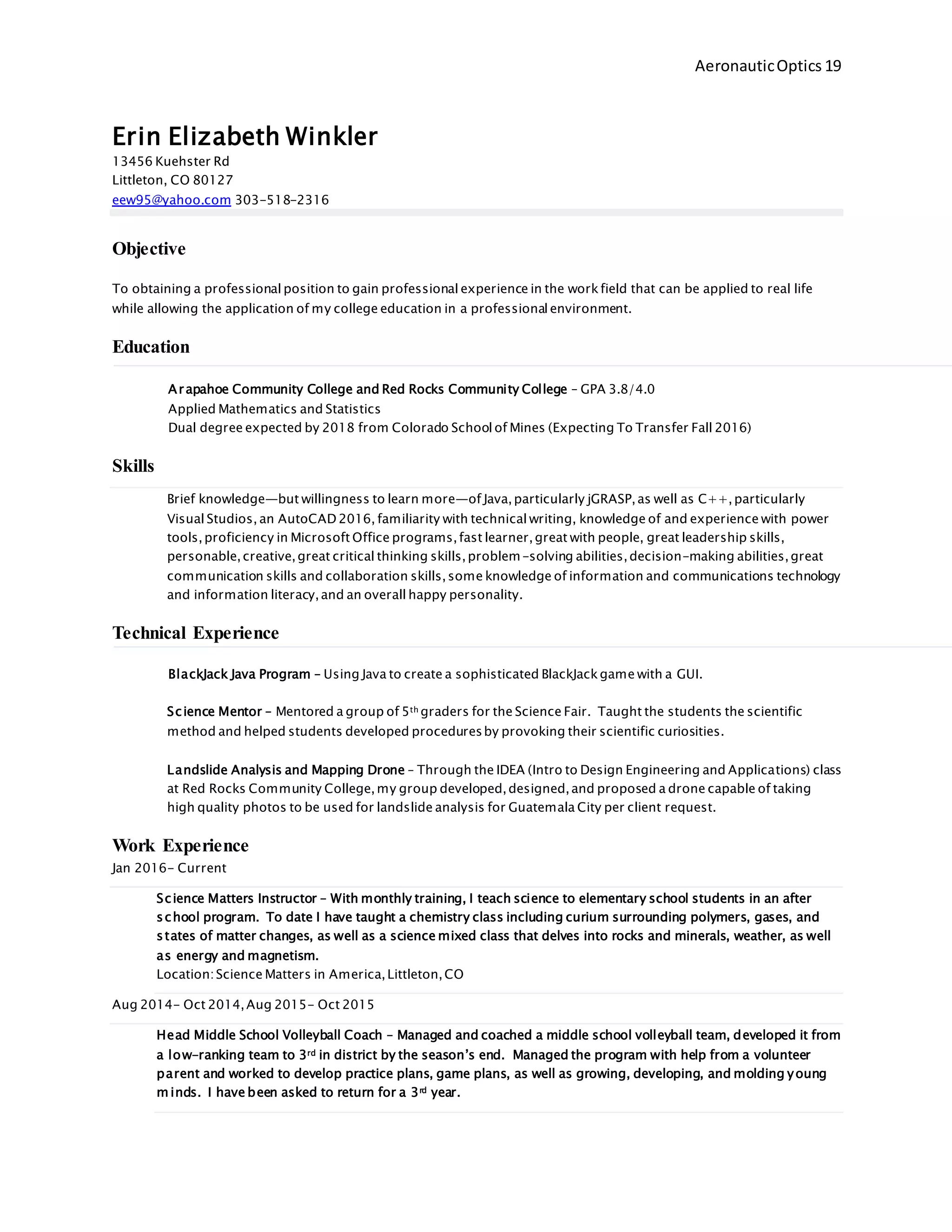AeronauticOptics 19
Erin Elizabeth Winkler
13456 Kuehster Rd
Littleton, CO 80127
eew95@yahoo.com 303-518-2316
Objective
To obtaining a professional position to gain professional experience in the workfield that can be applied to real life
while allowing the application of my college education in a professional environment.
Education
Arapahoe Community College and Red Rocks Community College – GPA 3.8/4.0
Applied Mathematics and Statistics
Dual degree expected by 2018 from Colorado School of Mines (Expecting To Transfer Fall 2016)
Skills
Brief knowledge—but willingness to learn more—of Java,particularly jGRASP,as well as C++,particularly
Visual Studios, an AutoCAD 2016, familiarity with technical writing, knowledge of and experience with power
tools,proficiency in Microsoft Office programs,fast learner,great with people, great leadership skills,
personable,creative,great critical thinking skills,problem-solving abilities,decision-making abilities,great
communication skills and collaboration skills,some knowledge of information and communications technology
and information literacy,and an overall happy personality.
Technical Experience
BlackJack Java Program – Using Java to create a sophisticated BlackJackgame with a GUI.
Science Mentor – Mentored a group of 5th graders for the Science Fair. Taught the students the scientific
method and helped students developed proceduresby provoking their scientific curiosities.
Landslide Analysis and Mapping Drone – Through the IDEA (Intro to Design Engineering and Applications) class
at Red Rocks Community College,my group developed,designed,and proposed a drone capable of taking
high quality photos to be used for landslide analysis for Guatemala City per client request.
Work Experience
Jan 2016- Current
Science Matters Instructor – With monthly training, I teach science to elementary school students in an after
school program. To date I have taught a chemistry class including curium surrounding polymers, gases, and
states of matter changes, as well as a science mixed class that delves into rocks and minerals, weather, as well
as energy and magnetism.
Location:Science Matters in America,Littleton,CO
Aug 2014- Oct 2014,Aug 2015- Oct 2015
Head Middle School Volleyball Coach – Managed and coached a middle school volleyball team, developed it from
a low-ranking team to 3rd in district by the season’s end. Managed the program with help from a volunteer
parent and worked to develop practice plans, game plans, as well as growing, developing, and molding young
m inds. I have been asked to return for a 3rd year.
 