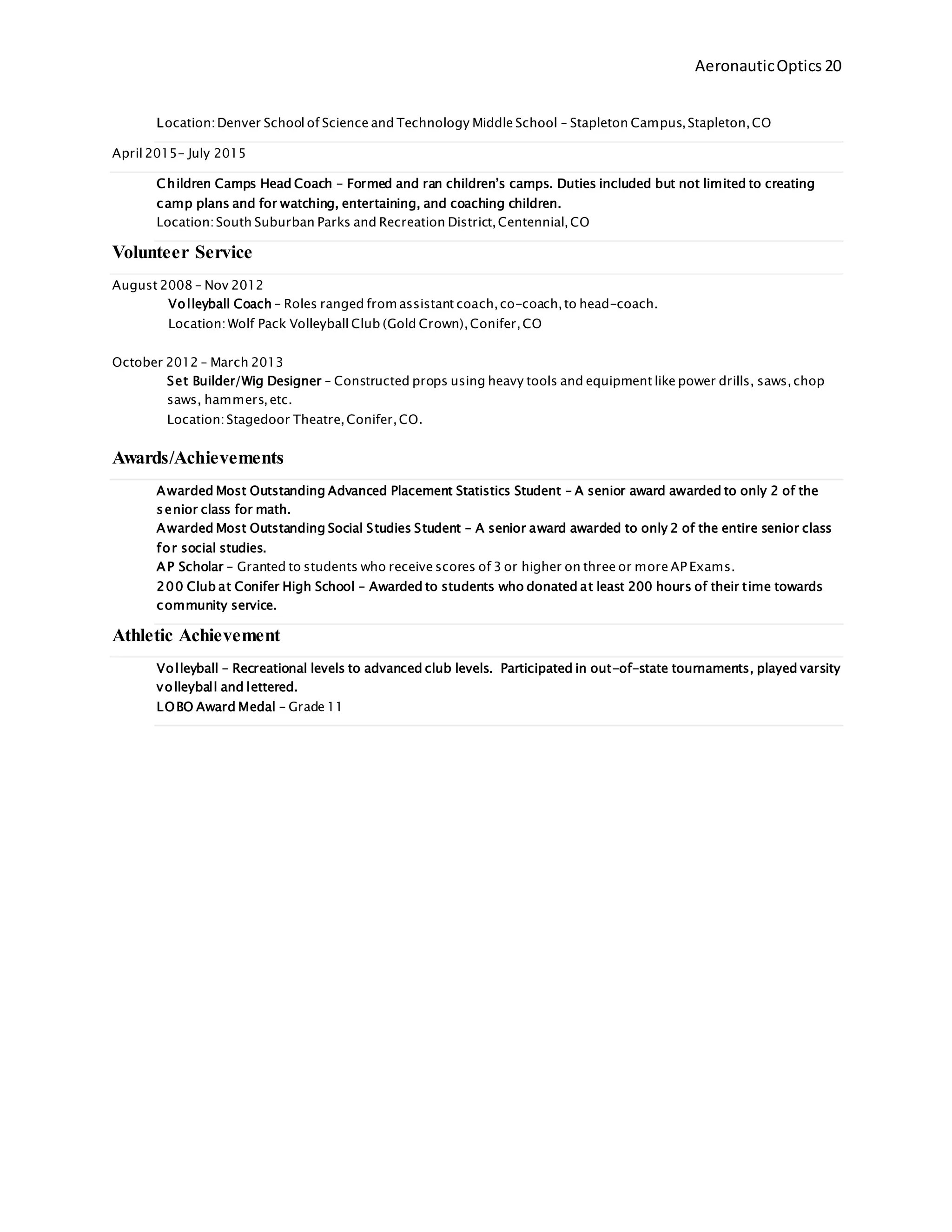 AeronauticOptics 20
Location:Denver School of Science and Technology Middle School – Stapleton Campus,Stapleton,CO
April 2015- July 2015
Children Camps Head Coach – Formed and ran children’s camps. Duties included but not limited to creating
camp plans and for watching, entertaining, and coaching children.
Location:South Suburban Parks and Recreation District,Centennial,CO
Volunteer Service
August 2008 – Nov 2012
Volleyball Coach – Roles ranged from assistant coach,co-coach,to head-coach.
Location:Wolf Pack Volleyball Club (Gold Crown),Conifer,CO
October 2012 – March 2013
Set Builder/Wig Designer – Constructed props using heavy tools and equipment like power drills, saws,chop
saws, hammers,etc.
Location:Stagedoor Theatre,Conifer,CO.
Awards/Achievements
Awarded Most Outstanding Advanced Placement Statistics Student – A senior award awarded to only 2 of the
senior class for math.
Awarded Most Outstanding Social Studies Student – A senior award awarded to only 2 of the entire senior class
for social studies.
AP Scholar – Granted to students who receive scores of 3 or higher on three or more AP Exams.
200 Club at Conifer High School – Awarded to students who donated at least 200 hours of their time towards
community service.
Athletic Achievement
Volleyball – Recreational levels to advanced club levels. Participated in out-of-state tournaments, played varsity
volleyball and lettered.
LOBO Award Medal – Grade 11
 