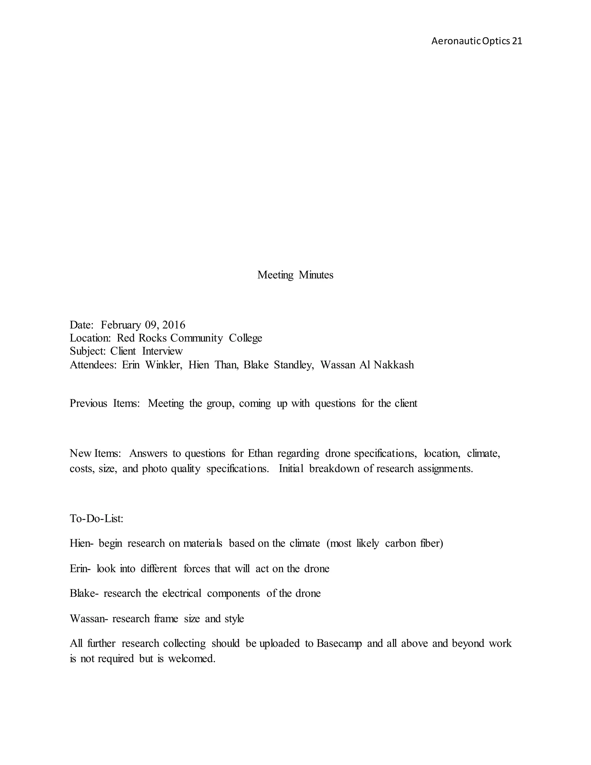 AeronauticOptics 21
Meeting Minutes
Date: February 09, 2016
Location: Red Rocks Community College
Subject: Client Interview
Attendees: Erin Winkler, Hien Than, Blake Standley, Wassan Al Nakkash
Previous Items: Meeting the group, coming up with questions for the client
New Items: Answers to questions for Ethan regarding drone specifications, location, climate,
costs, size, and photo quality specifications. Initial breakdown of research assignments.
To-Do-List:
Hien- begin research on materials based on the climate (most likely carbon fiber)
Erin- look into different forces that will act on the drone
Blake- research the electrical components of the drone
Wassan- research frame size and style
All further research collecting should be uploaded to Basecamp and all above and beyond work
is not required but is welcomed.
 