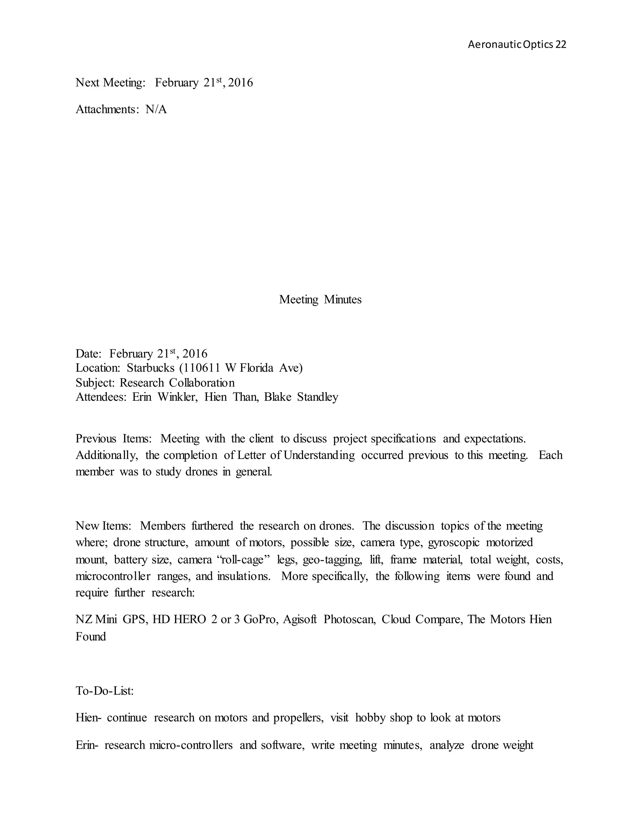 AeronauticOptics 22
Next Meeting: February 21st, 2016
Attachments: N/A
Meeting Minutes
Date: February 21st, 2016
Location: Starbucks (110611 W Florida Ave)
Subject: Research Collaboration
Attendees: Erin Winkler, Hien Than, Blake Standley
Previous Items: Meeting with the client to discuss project specifications and expectations.
Additionally, the completion of Letter of Understanding occurred previous to this meeting. Each
member was to study drones in general.
New Items: Members furthered the research on drones. The discussion topics of the meeting
where; drone structure, amount of motors, possible size, camera type, gyroscopic motorized
mount, battery size, camera “roll-cage” legs, geo-tagging, lift, frame material, total weight, costs,
microcontroller ranges, and insulations. More specifically, the following items were found and
require further research:
NZ Mini GPS, HD HERO 2 or 3 GoPro, Agisoft Photoscan, Cloud Compare, The Motors Hien
Found
To-Do-List:
Hien- continue research on motors and propellers, visit hobby shop to look at motors
Erin- research micro-controllers and software, write meeting minutes, analyze drone weight
 
