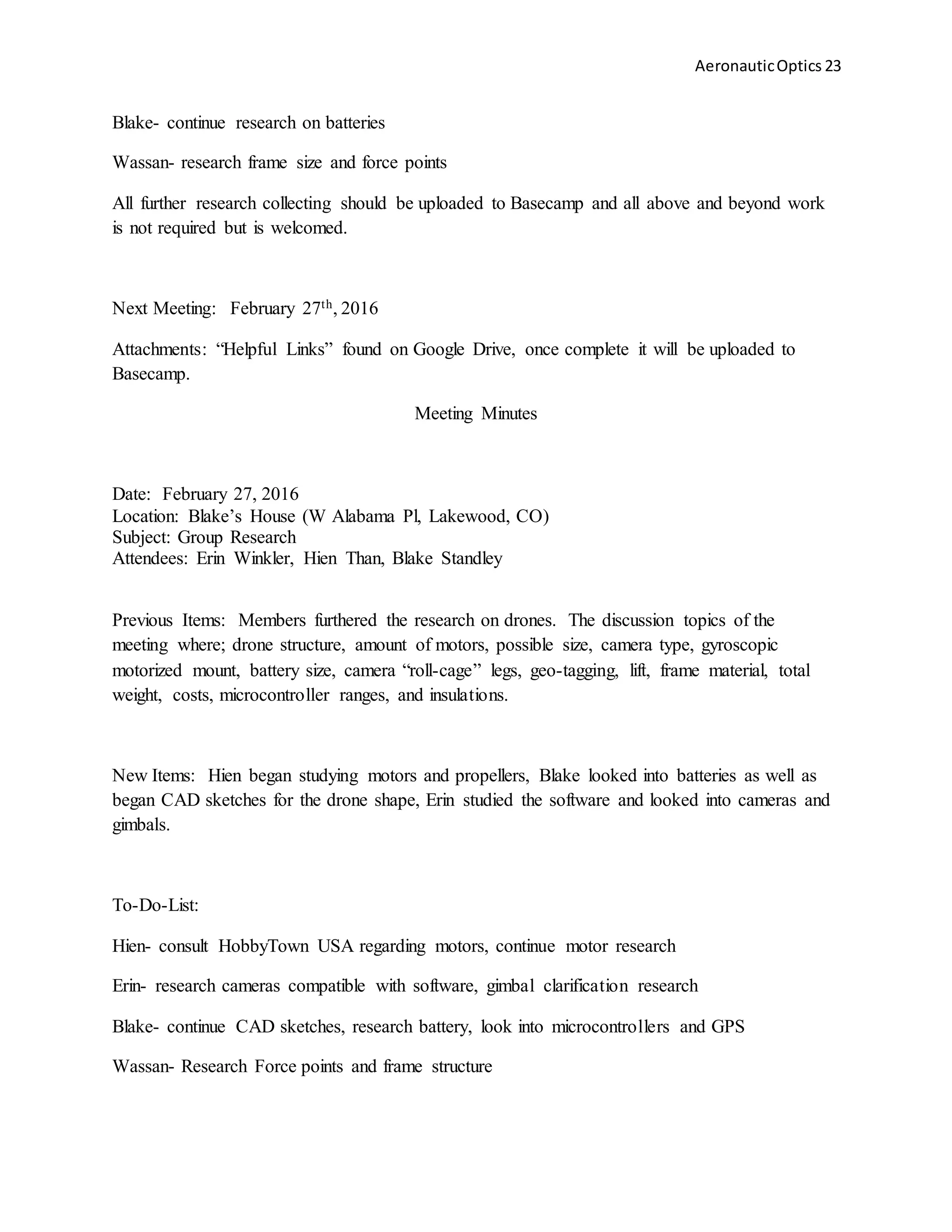 AeronauticOptics 23
Blake- continue research on batteries
Wassan- research frame size and force points
All further research collecting should be uploaded to Basecamp and all above and beyond work
is not required but is welcomed.
Next Meeting: February 27th, 2016
Attachments: “Helpful Links” found on Google Drive, once complete it will be uploaded to
Basecamp.
Meeting Minutes
Date: February 27, 2016
Location: Blake’s House (W Alabama Pl, Lakewood, CO)
Subject: Group Research
Attendees: Erin Winkler, Hien Than, Blake Standley
Previous Items: Members furthered the research on drones. The discussion topics of the
meeting where; drone structure, amount of motors, possible size, camera type, gyroscopic
motorized mount, battery size, camera “roll-cage” legs, geo-tagging, lift, frame material, total
weight, costs, microcontroller ranges, and insulations.
New Items: Hien began studying motors and propellers, Blake looked into batteries as well as
began CAD sketches for the drone shape, Erin studied the software and looked into cameras and
gimbals.
To-Do-List:
Hien- consult HobbyTown USA regarding motors, continue motor research
Erin- research cameras compatible with software, gimbal clarification research
Blake- continue CAD sketches, research battery, look into microcontrollers and GPS
Wassan- Research Force points and frame structure
 