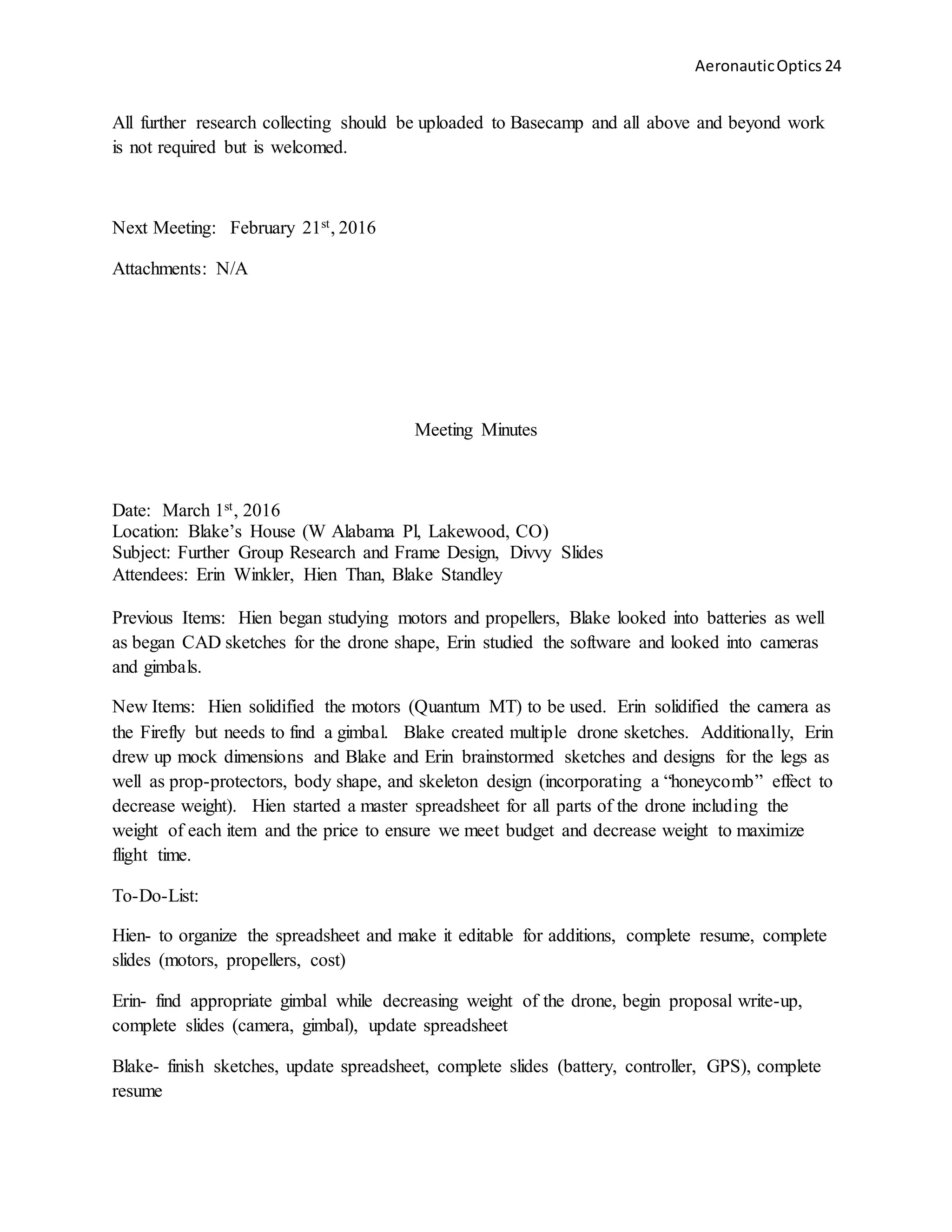 AeronauticOptics 24
All further research collecting should be uploaded to Basecamp and all above and beyond work
is not required but is welcomed.
Next Meeting: February 21st, 2016
Attachments: N/A
Meeting Minutes
Date: March 1st, 2016
Location: Blake’s House (W Alabama Pl, Lakewood, CO)
Subject: Further Group Research and Frame Design, Divvy Slides
Attendees: Erin Winkler, Hien Than, Blake Standley
Previous Items: Hien began studying motors and propellers, Blake looked into batteries as well
as began CAD sketches for the drone shape, Erin studied the software and looked into cameras
and gimbals.
New Items: Hien solidified the motors (Quantum MT) to be used. Erin solidified the camera as
the Firefly but needs to find a gimbal. Blake created multiple drone sketches. Additionally, Erin
drew up mock dimensions and Blake and Erin brainstormed sketches and designs for the legs as
well as prop-protectors, body shape, and skeleton design (incorporating a “honeycomb” effect to
decrease weight). Hien started a master spreadsheet for all parts of the drone including the
weight of each item and the price to ensure we meet budget and decrease weight to maximize
flight time.
To-Do-List:
Hien- to organize the spreadsheet and make it editable for additions, complete resume, complete
slides (motors, propellers, cost)
Erin- find appropriate gimbal while decreasing weight of the drone, begin proposal write-up,
complete slides (camera, gimbal), update spreadsheet
Blake- finish sketches, update spreadsheet, complete slides (battery, controller, GPS), complete
resume
 