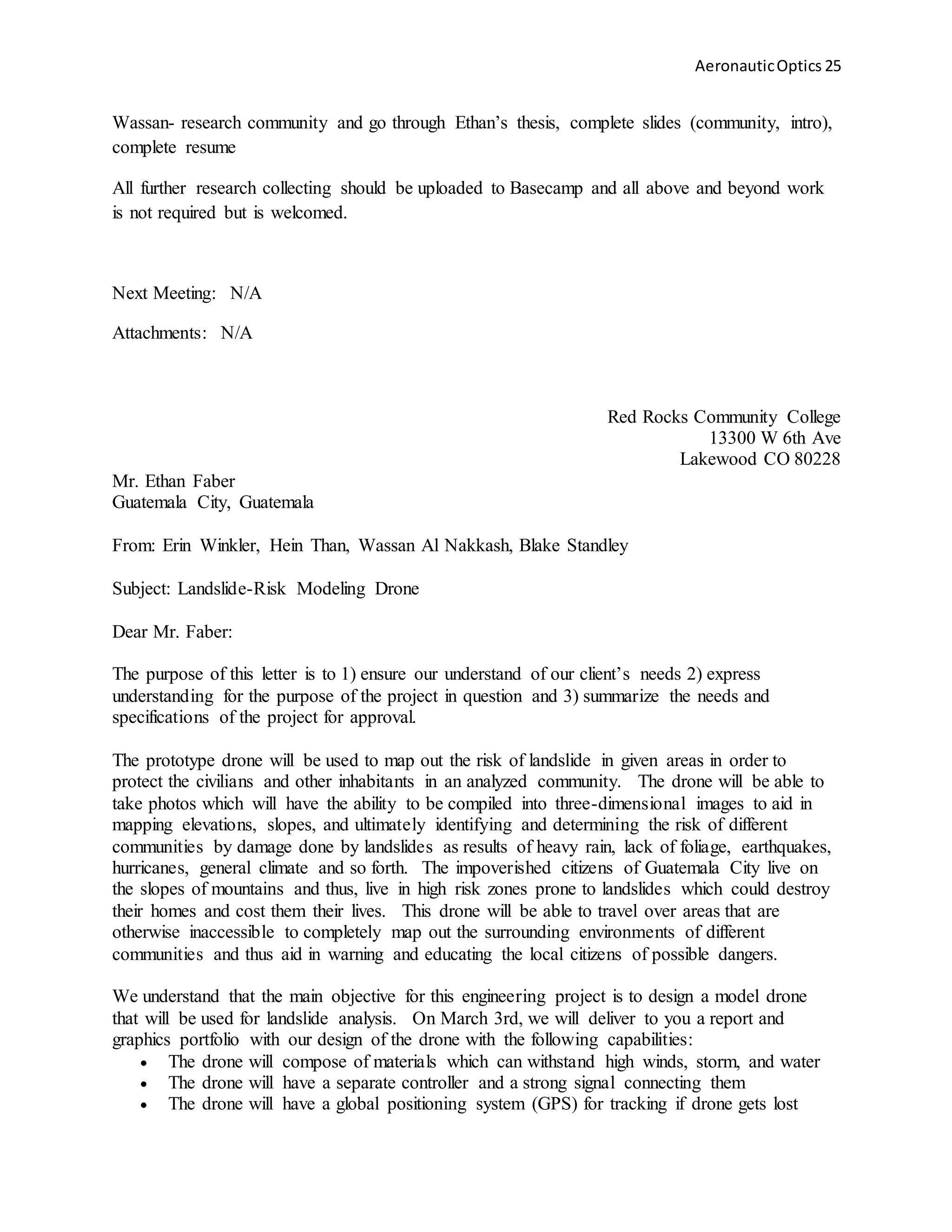 AeronauticOptics 25
Wassan- research community and go through Ethan’s thesis, complete slides (community, intro),
complete resume
All further research collecting should be uploaded to Basecamp and all above and beyond work
is not required but is welcomed.
Next Meeting: N/A
Attachments: N/A
Red Rocks Community College
13300 W 6th Ave
Lakewood CO 80228
Mr. Ethan Faber
Guatemala City, Guatemala
From: Erin Winkler, Hein Than, Wassan Al Nakkash, Blake Standley
Subject: Landslide-Risk Modeling Drone
Dear Mr. Faber:
The purpose of this letter is to 1) ensure our understand of our client’s needs 2) express
understanding for the purpose of the project in question and 3) summarize the needs and
specifications of the project for approval.
The prototype drone will be used to map out the risk of landslide in given areas in order to
protect the civilians and other inhabitants in an analyzed community. The drone will be able to
take photos which will have the ability to be compiled into three-dimensional images to aid in
mapping elevations, slopes, and ultimately identifying and determining the risk of different
communities by damage done by landslides as results of heavy rain, lack of foliage, earthquakes,
hurricanes, general climate and so forth. The impoverished citizens of Guatemala City live on
the slopes of mountains and thus, live in high risk zones prone to landslides which could destroy
their homes and cost them their lives. This drone will be able to travel over areas that are
otherwise inaccessible to completely map out the surrounding environments of different
communities and thus aid in warning and educating the local citizens of possible dangers.
We understand that the main objective for this engineering project is to design a model drone
that will be used for landslide analysis. On March 3rd, we will deliver to you a report and
graphics portfolio with our design of the drone with the following capabilities:
 The drone will compose of materials which can withstand high winds, storm, and water
 The drone will have a separate controller and a strong signal connecting them
 The drone will have a global positioning system (GPS) for tracking if drone gets lost
 