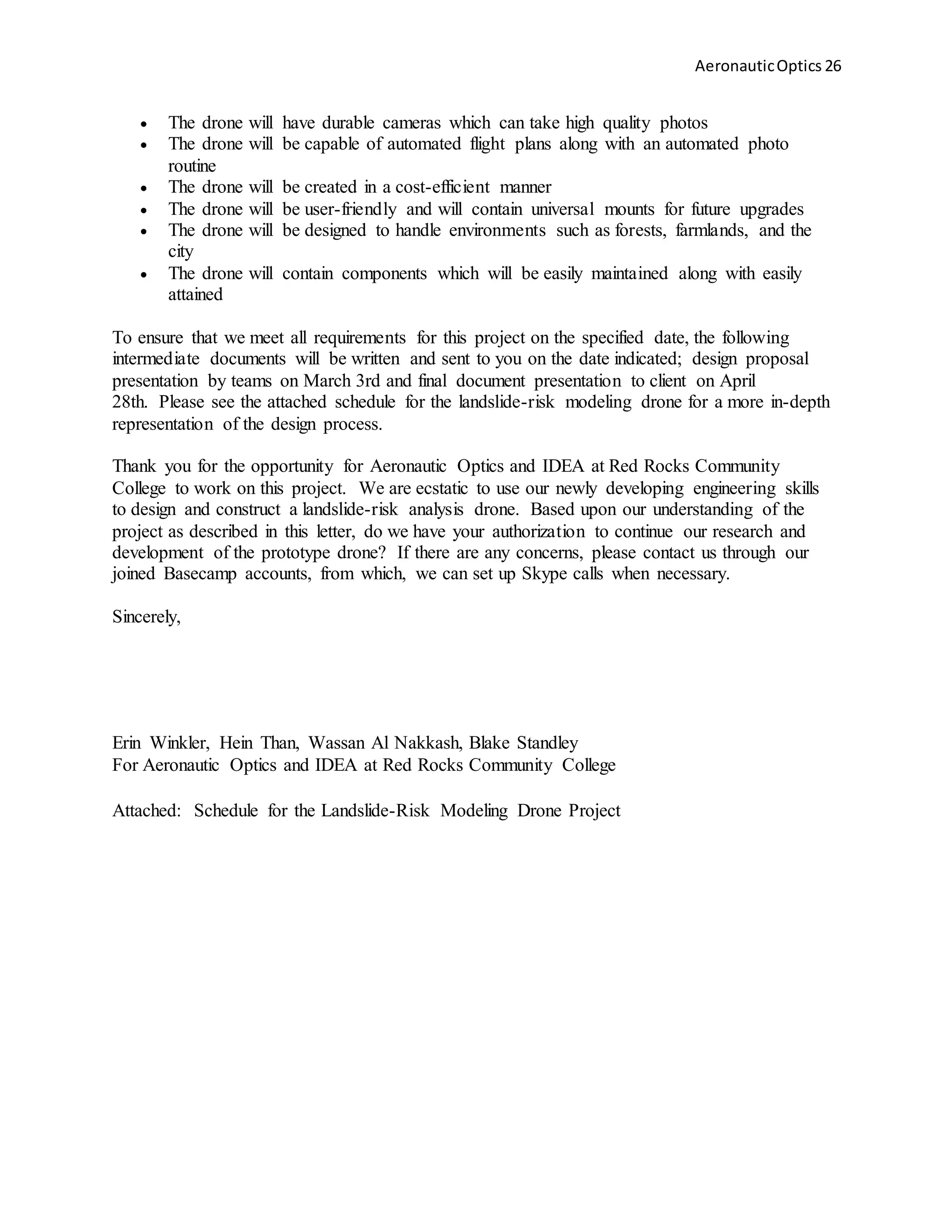AeronauticOptics 26
 The drone will have durable cameras which can take high quality photos
 The drone will be capable of automated flight plans along with an automated photo
routine
 The drone will be created in a cost-efficient manner
 The drone will be user-friendly and will contain universal mounts for future upgrades
 The drone will be designed to handle environments such as forests, farmlands, and the
city
 The drone will contain components which will be easily maintained along with easily
attained
To ensure that we meet all requirements for this project on the specified date, the following
intermediate documents will be written and sent to you on the date indicated; design proposal
presentation by teams on March 3rd and final document presentation to client on April
28th. Please see the attached schedule for the landslide-risk modeling drone for a more in-depth
representation of the design process.
Thank you for the opportunity for Aeronautic Optics and IDEA at Red Rocks Community
College to work on this project. We are ecstatic to use our newly developing engineering skills
to design and construct a landslide-risk analysis drone. Based upon our understanding of the
project as described in this letter, do we have your authorization to continue our research and
development of the prototype drone? If there are any concerns, please contact us through our
joined Basecamp accounts, from which, we can set up Skype calls when necessary.
Sincerely,
Erin Winkler, Hein Than, Wassan Al Nakkash, Blake Standley
For Aeronautic Optics and IDEA at Red Rocks Community College
Attached: Schedule for the Landslide-Risk Modeling Drone Project
 