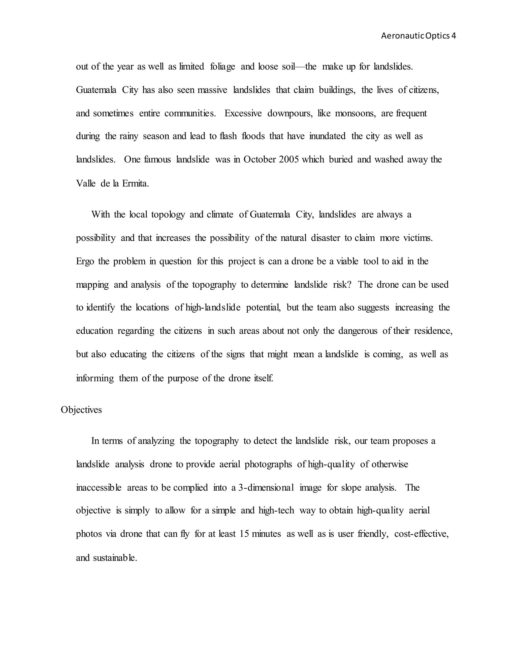 AeronauticOptics 4
out of the year as well as limited foliage and loose soil—the make up for landslides.
Guatemala City has also seen massive landslides that claim buildings, the lives of citizens,
and sometimes entire communities. Excessive downpours, like monsoons, are frequent
during the rainy season and lead to flash floods that have inundated the city as well as
landslides. One famous landslide was in October 2005 which buried and washed away the
Valle de la Ermita.
With the local topology and climate of Guatemala City, landslides are always a
possibility and that increases the possibility of the natural disaster to claim more victims.
Ergo the problem in question for this project is can a drone be a viable tool to aid in the
mapping and analysis of the topography to determine landslide risk? The drone can be used
to identify the locations of high-landslide potential, but the team also suggests increasing the
education regarding the citizens in such areas about not only the dangerous of their residence,
but also educating the citizens of the signs that might mean a landslide is coming, as well as
informing them of the purpose of the drone itself.
Objectives
In terms of analyzing the topography to detect the landslide risk, our team proposes a
landslide analysis drone to provide aerial photographs of high-quality of otherwise
inaccessible areas to be complied into a 3-dimensional image for slope analysis. The
objective is simply to allow for a simple and high-tech way to obtain high-quality aerial
photos via drone that can fly for at least 15 minutes as well as is user friendly, cost-effective,
and sustainable.
 