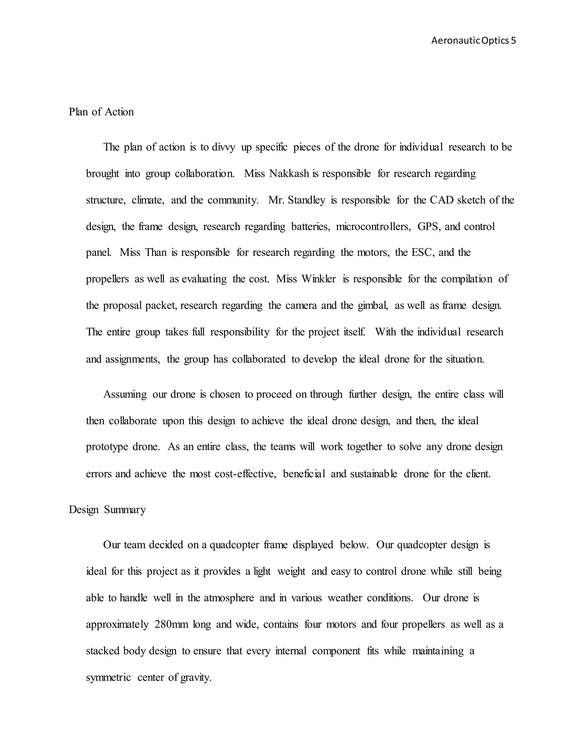 AeronauticOptics 5
Plan of Action
The plan of action is to divvy up specific pieces of the drone for individual research to be
brought into group collaboration. Miss Nakkash is responsible for research regarding
structure, climate, and the community. Mr. Standley is responsible for the CAD sketch of the
design, the frame design, research regarding batteries, microcontrollers, GPS, and control
panel. Miss Than is responsible for research regarding the motors, the ESC, and the
propellers as well as evaluating the cost. Miss Winkler is responsible for the compilation of
the proposal packet, research regarding the camera and the gimbal, as well as frame design.
The entire group takes full responsibility for the project itself. With the individual research
and assignments, the group has collaborated to develop the ideal drone for the situation.
Assuming our drone is chosen to proceed on through further design, the entire class will
then collaborate upon this design to achieve the ideal drone design, and then, the ideal
prototype drone. As an entire class, the teams will work together to solve any drone design
errors and achieve the most cost-effective, beneficial and sustainable drone for the client.
Design Summary
Our team decided on a quadcopter frame displayed below. Our quadcopter design is
ideal for this project as it provides a light weight and easy to control drone while still being
able to handle well in the atmosphere and in various weather conditions. Our drone is
approximately 280mm long and wide, contains four motors and four propellers as well as a
stacked body design to ensure that every internal component fits while maintaining a
symmetric center of gravity.
 