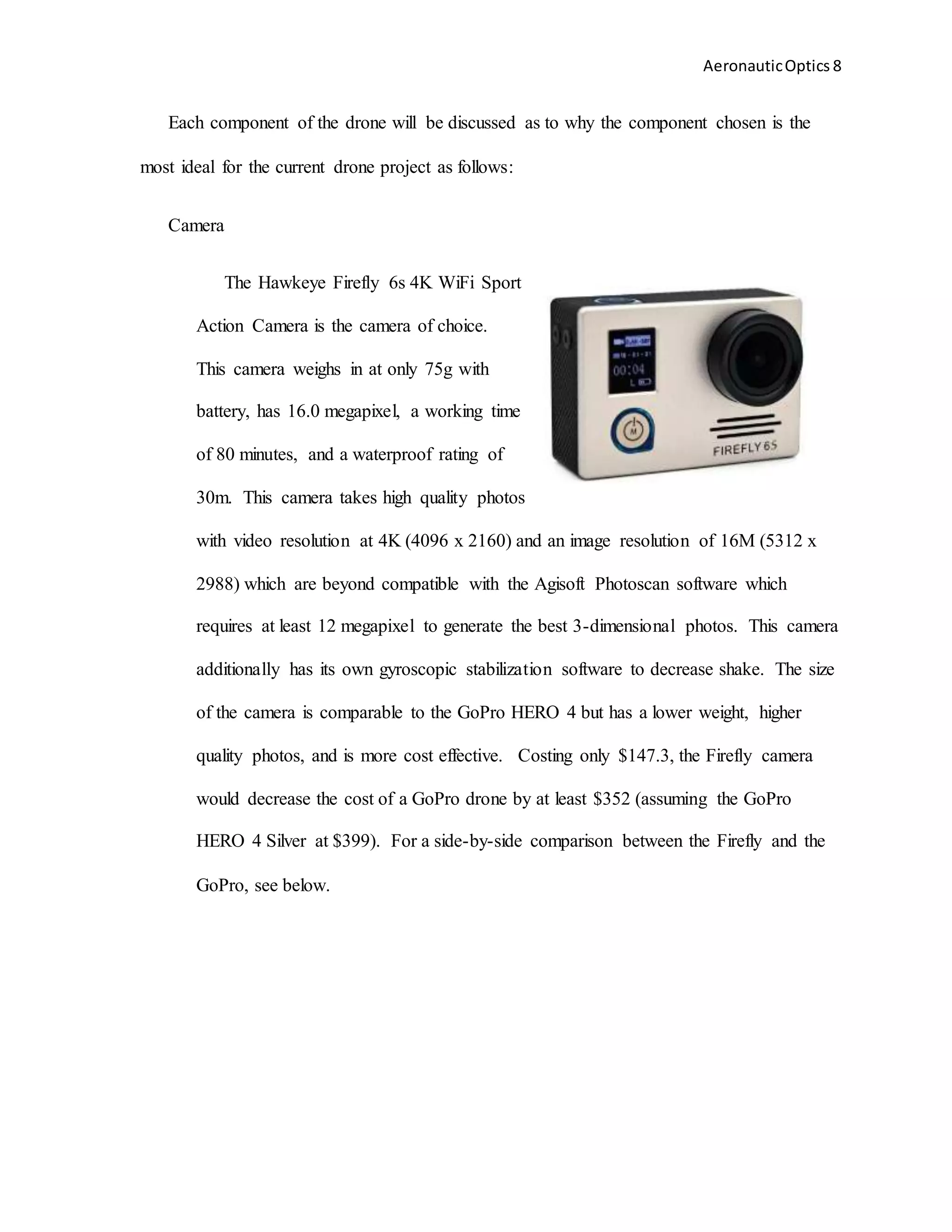 AeronauticOptics 8
Each component of the drone will be discussed as to why the component chosen is the
most ideal for the current drone project as follows:
Camera
The Hawkeye Firefly 6s 4K WiFi Sport
Action Camera is the camera of choice.
This camera weighs in at only 75g with
battery, has 16.0 megapixel, a working time
of 80 minutes, and a waterproof rating of
30m. This camera takes high quality photos
with video resolution at 4K (4096 x 2160) and an image resolution of 16M (5312 x
2988) which are beyond compatible with the Agisoft Photoscan software which
requires at least 12 megapixel to generate the best 3-dimensional photos. This camera
additionally has its own gyroscopic stabilization software to decrease shake. The size
of the camera is comparable to the GoPro HERO 4 but has a lower weight, higher
quality photos, and is more cost effective. Costing only $147.3, the Firefly camera
would decrease the cost of a GoPro drone by at least $352 (assuming the GoPro
HERO 4 Silver at $399). For a side-by-side comparison between the Firefly and the
GoPro, see below.
 