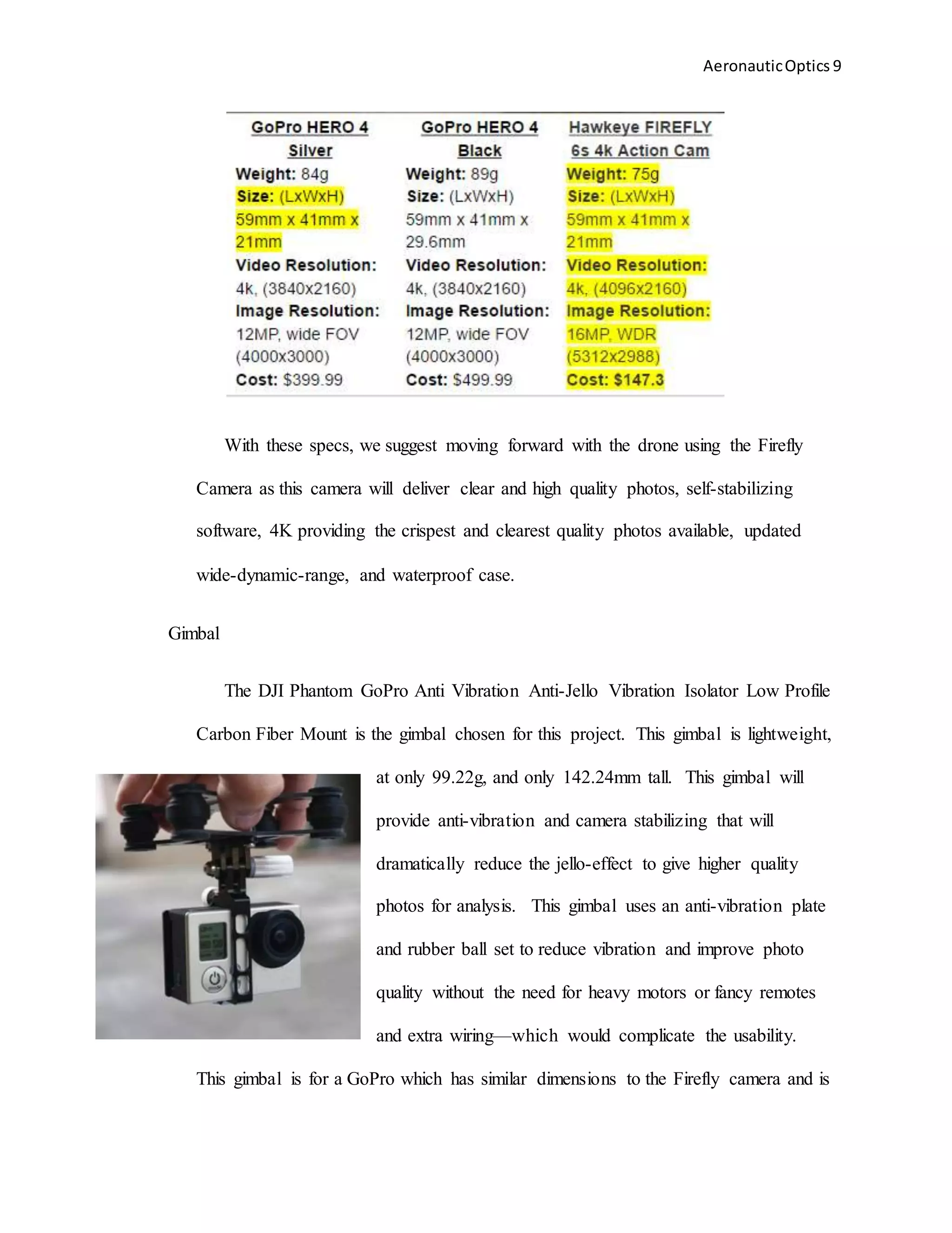 AeronauticOptics 9
With these specs, we suggest moving forward with the drone using the Firefly
Camera as this camera will deliver clear and high quality photos, self-stabilizing
software, 4K providing the crispest and clearest quality photos available, updated
wide-dynamic-range, and waterproof case.
Gimbal
The DJI Phantom GoPro Anti Vibration Anti-Jello Vibration Isolator Low Profile
Carbon Fiber Mount is the gimbal chosen for this project. This gimbal is lightweight,
at only 99.22g, and only 142.24mm tall. This gimbal will
provide anti-vibration and camera stabilizing that will
dramatically reduce the jello-effect to give higher quality
photos for analysis. This gimbal uses an anti-vibration plate
and rubber ball set to reduce vibration and improve photo
quality without the need for heavy motors or fancy remotes
and extra wiring—which would complicate the usability.
This gimbal is for a GoPro which has similar dimensions to the Firefly camera and is
 