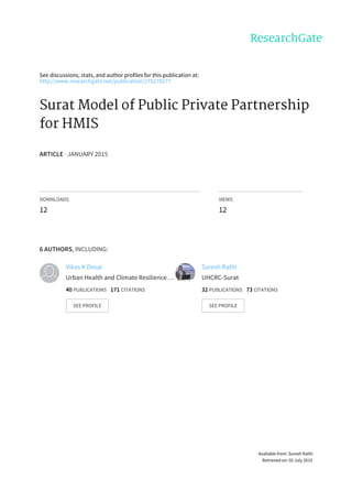 See	discussions,	stats,	and	author	profiles	for	this	publication	at:
http://www.researchgate.net/publication/275270277
Surat	Model	of	Public	Private	Partnership
for	HMIS
ARTICLE	·	JANUARY	2015
DOWNLOADS
12
VIEWS
12
6	AUTHORS,	INCLUDING:
Vikas	K	Desai
Urban	Health	and	Climate	Resilience	…
40	PUBLICATIONS			171	CITATIONS			
SEE	PROFILE
Suresh	Rathi
UHCRC-Surat
32	PUBLICATIONS			73	CITATIONS			
SEE	PROFILE
Available	from:	Suresh	Rathi
Retrieved	on:	02	July	2015
 