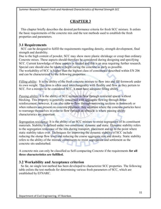 Summer Research Report-Fresh and Hardened Characteristics of Normal Strength SCC
11
Department of Civil Engineering, IIT Roorkee.
CHAPTER 3
This chapter briefly describes the desired performance criteria for fresh SCC mixture. It enlists
the basic requirements of the concrete mix and the test methods used to establish the fresh
properties and parameters.
3.1 Requirements
SCC can be designed to fulfill the requirements regarding density, strength development, final
strength and durability.
Due to the high content of powder, SCC may show more plastic shrinkage or creep than ordinary
Concrete mixes. These aspects should therefore be considered during designing and specifying
SCC. Current knowledge of these aspects is limited and this is an area requiring further research.
Special care should also be taken to begin curing the concrete as early as possible.
The workability of SCC is higher than the highest class of consistence described within EN 206
and can be characterized by the following properties:
Filling ability: It is the ability of the fresh concrete mixture to flow into and fill formwork under
its own weight. This term is often used interchangeably with fluidity and flow as they pertain to
SCC. For a mixture to be considered SCC, it must have adequate filling ability.
Passing ability: It is the ability of SCC mixture to flow through restricted spaces without
blocking. This property is generally concerned with aggregate flowing through dense
reinforcement; however, it can also refer to flow through narrowing sections in formwork or
when reducers are present on concrete pipelines. Any situation where the concrete particles have
to rearrange themselves in order to flow through an obstacle is where passing ability
characteristics are important.
Segregation resistance: It is the ability of an SCC mixture to resist segregation of its constituent
materials. Stability is defined under two conditions: dynamic and static. Dynamic stability refers
to the segregation resistance of the mix during transport, placement and up to the point where
static stability takes over. Techniques for improving the dynamic stability of SCC include
reducing the slump flow level and reducing the coarse aggregate size and density. Static stability
refers to the ability of the mixture constituents to resist segregation and settlement as the
concrete sits undisturbed.
A concrete mix can only be classified as Self-compacting Concrete if the requirements for all
three characteristics are fulfilled.
3.2 Workability and Acceptance criterion
So far, no single test method has been developed to characterize SCC properties. The following
table enlists the test methods for determining various fresh parameters of SCC, which are
established by EFNARC.
 