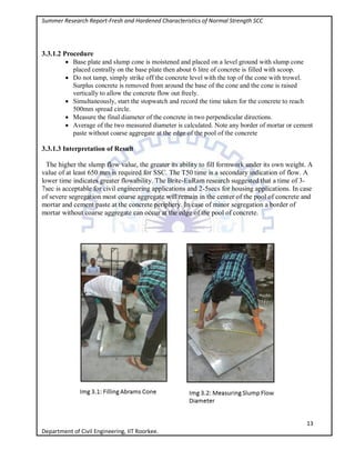 Summer Research Report-Fresh and Hardened Characteristics of Normal Strength SCC
13
Department of Civil Engineering, IIT Roorkee.
3.3.1.2 Procedure
 Base plate and slump cone is moistened and placed on a level ground with slump cone
placed centrally on the base plate then about 6 litre of concrete is filled with scoop.
 Do not tamp, simply strike off the concrete level with the top of the cone with trowel.
Surplus concrete is removed from around the base of the cone and the cone is raised
vertically to allow the concrete flow out freely.
 Simultaneously, start the stopwatch and record the time taken for the concrete to reach
500mm spread circle.
 Measure the final diameter of the concrete in two perpendicular directions.
 Average of the two measured diameter is calculated. Note any border of mortar or cement
paste without coarse aggregate at the edge of the pool of the concrete
3.3.1.3 Interpretation of Result
The higher the slump flow value, the greater its ability to fill formwork under its own weight. A
value of at least 650 mm is required for SSC. The T50 time is a secondary indication of flow. A
lower time indicates greater flowability. The Brite-EuRam research suggested that a time of 3-
7sec is acceptable for civil engineering applications and 2-5secs for housing applications. In case
of severe segregation most coarse aggregate will remain in the center of the pool of concrete and
mortar and cement paste at the concrete periphery. In case of minor segregation a border of
mortar without coarse aggregate can occur at the edge of the pool of concrete.
 