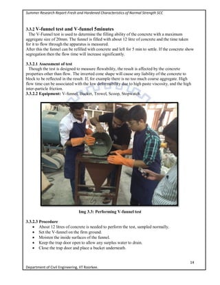 Summer Research Report-Fresh and Hardened Characteristics of Normal Strength SCC
14
Department of Civil Engineering, IIT Roorkee.
3.3.2 V-funnel test and V-funnel 5minutes
The V-Funnel test is used to determine the filling ability of the concrete with a maximum
aggregate size of 20mm. The funnel is filled with about 12 litre of concrete and the time taken
for it to flow through the apparatus is measured.
After this the funnel can be refilled with concrete and left for 5 min to settle. If the concrete show
segregation then the flow time will increase significantly.
3.3.2.1 Assessment of test
Though the test is designed to measure flowability, the result is affected by the concrete
properties other than flow. The inverted cone shape will cause any liability of the concrete to
block to be reflected in the result. If, for example there is no too much coarse aggregate. High
flow time can be associated with the low deformability due to high paste viscosity, and the high
inter-particle friction.
3.3.2.2 Equipment: V-funnel, Bucket, Trowel, Scoop, Stopwatch.
Img 3.3: Performing V-funnel test
3.3.2.3 Procedure
 About 12 litres of concrete is needed to perform the test, sampled normally.
 Set the V-funnel on the firm ground.
 Moisten the inside surfaces of the funnel.
 Keep the trap door open to allow any surplus water to drain.
 Close the trap door and place a bucket underneath.
 