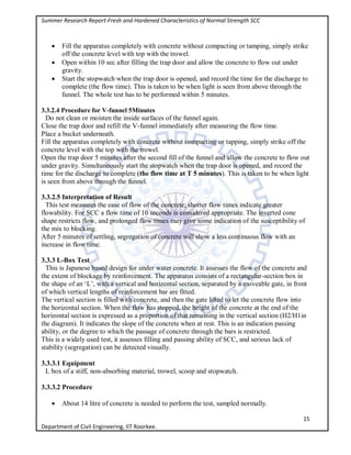 Summer Research Report-Fresh and Hardened Characteristics of Normal Strength SCC
15
Department of Civil Engineering, IIT Roorkee.
 Fill the apparatus completely with concrete without compacting or tamping, simply strike
off the concrete level with top with the trowel.
 Open within 10 sec after filling the trap door and allow the concrete to flow out under
gravity.
 Start the stopwatch when the trap door is opened, and record the time for the discharge to
complete (the flow time). This is taken to be when light is seen from above through the
funnel. The whole test has to be performed within 5 minutes.
3.3.2.4 Procedure for V-funnel 5Minutes
Do not clean or moisten the inside surfaces of the funnel again.
Close the trap door and refill the V-funnel immediately after measuring the flow time.
Place a bucket underneath.
Fill the apparatus completely with concrete without compacting or tapping, simply strike off the
concrete level with the top with the trowel.
Open the trap door 5 minutes after the second fill of the funnel and allow the concrete to flow out
under gravity. Simultaneously start the stopwatch when the trap door is opened, and record the
time for the discharge to complete (the flow time at T 5 minutes). This is taken to be when light
is seen from above through the funnel.
3.3.2.5 Interpretation of Result
This test measures the ease of flow of the concrete; shorter flow times indicate greater
flowability. For SCC a flow time of 10 seconds is considered appropriate. The inverted cone
shape restricts flow, and prolonged flow times may give some indication of the susceptibility of
the mix to blocking.
After 5 minutes of settling, segregation of concrete will show a less continuous flow with an
increase in flow time.
3.3.3 L-Box Test
This is Japanese based design for under water concrete. It assesses the flow of the concrete and
the extent of blockage by reinforcement. The apparatus consists of a rectangular-section box in
the shape of an ‘L’, with a vertical and horizontal section, separated by a moveable gate, in front
of which vertical lengths of reinforcement bar are fitted.
The vertical section is filled with concrete, and then the gate lifted to let the concrete flow into
the horizontal section. When the flow has stopped, the height of the concrete at the end of the
horizontal section is expressed as a proportion of that remaining in the vertical section (H2/H1in
the diagram). It indicates the slope of the concrete when at rest. This is an indication passing
ability, or the degree to which the passage of concrete through the bars is restricted.
This is a widely used test, it assesses filling and passing ability of SCC, and serious lack of
stability (segregation) can be detected visually.
3.3.3.1 Equipment
L box of a stiff, non-absorbing material, trowel, scoop and stopwatch.
3.3.3.2 Procedure
 About 14 litre of concrete is needed to perform the test, sampled normally.
 