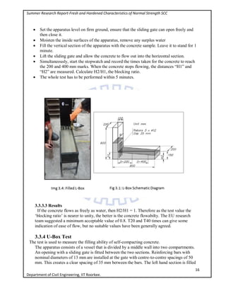 Summer Research Report-Fresh and Hardened Characteristics of Normal Strength SCC
16
Department of Civil Engineering, IIT Roorkee.
 Set the apparatus level on firm ground, ensure that the sliding gate can open freely and
then close it.
 Moisten the inside surfaces of the apparatus, remove any surplus water
 Fill the vertical section of the apparatus with the concrete sample. Leave it to stand for 1
minute.
 Lift the sliding gate and allow the concrete to flow out into the horizontal section.
 Simultaneously, start the stopwatch and record the times taken for the concrete to reach
the 200 and 400 mm marks. When the concrete stops flowing, the distances “H1” and
“H2” are measured. Calculate H2/H1, the blocking ratio.
 The whole test has to be performed within 5 minutes.
3.3.3.3 Results
If the concrete flows as freely as water, then H2/H1 = 1. Therefore as the test value the
‘blocking ratio’ is nearer to unity, the better is the concrete flowabilty. The EU research
team suggested a minimum acceptable value of 0.8. T20 and T40 times can give some
indication of ease of flow, but no suitable values have been generally agreed.
3.3.4 U-Box Test
The test is used to measure the filling ability of self-compacting concrete.
The apparatus consists of a vessel that is divided by a middle wall into two compartments.
An opening with a sliding gate is fitted between the two sections. Reinforcing bars with
nominal diameters of 13 mm are installed at the gate with centre-to-centre spacings of 50
mm. This creates a clear spacing of 35 mm between the bars. The left hand section is filled
 
