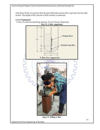 Summer Research Report-Fresh and Hardened Characteristics of Normal Strength SCC
17
Department of Civil Engineering, IIT Roorkee.
with about 20 litre of concrete then the gate lifted and concrete flows upwards into the other
section. The height of the concrete in both sections is measured.
3.3.4.1 Equipment
U box of a stiff non absorbing material, Trowel, Scoop, Stopwatch.
Fig 3.2: U-Box Apparatus
Img 3.5: Filling U-Box
 