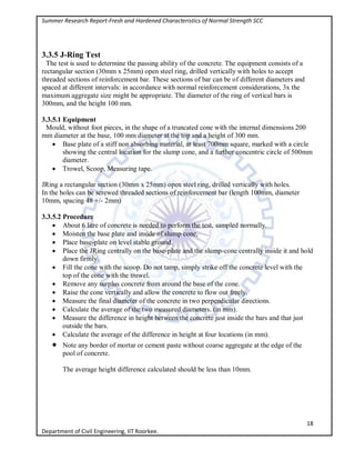 Summer Research Report-Fresh and Hardened Characteristics of Normal Strength SCC
18
Department of Civil Engineering, IIT Roorkee.
3.3.5 J-Ring Test
The test is used to determine the passing ability of the concrete. The equipment consists of a
rectangular section (30mm x 25mm) open steel ring, drilled vertically with holes to accept
threaded sections of reinforcement bar. These sections of bar can be of different diameters and
spaced at different intervals: in accordance with normal reinforcement considerations, 3x the
maximum aggregate size might be appropriate. The diameter of the ring of vertical bars is
300mm, and the height 100 mm.
3.3.5.1 Equipment
Mould, without foot pieces, in the shape of a truncated cone with the internal dimensions 200
mm diameter at the base, 100 mm diameter at the top and a height of 300 mm.
 Base plate of a stiff non absorbing material, at least 700mm square, marked with a circle
showing the central location for the slump cone, and a further concentric circle of 500mm
diameter.
 Trowel, Scoop, Measuring tape.
JRing a rectangular section (30mm x 25mm) open steel ring, drilled vertically with holes.
In the holes can be screwed threaded sections of reinforcement bar (length 100mm, diameter
10mm, spacing 48 +/- 2mm)
3.3.5.2 Procedure
 About 6 litre of concrete is needed to perform the test, sampled normally.
 Moisten the base plate and inside of slump cone,
 Place base-plate on level stable ground.
 Place the JRing centrally on the base-plate and the slump-cone centrally inside it and hold
down firmly.
 Fill the cone with the scoop. Do not tamp, simply strike off the concrete level with the
top of the cone with the trowel.
 Remove any surplus concrete from around the base of the cone.
 Raise the cone vertically and allow the concrete to flow out freely.
 Measure the final diameter of the concrete in two perpendicular directions.
 Calculate the average of the two measured diameters. (in mm).
 Measure the difference in height between the concrete just inside the bars and that just
outside the bars.
 Calculate the average of the difference in height at four locations (in mm).
 Note any border of mortar or cement paste without coarse aggregate at the edge of the
pool of concrete.
The average height difference calculated should be less than 10mm.
 