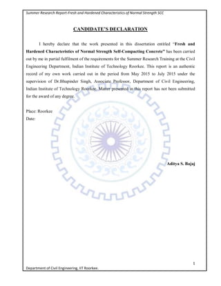 Summer Research Report-Fresh and Hardened Characteristics of Normal Strength SCC
1
Department of Civil Engineering, IIT Roorkee.
CANDIDATE’S DECLARATION
I hereby declare that the work presented in this dissertation entitled “Fresh and
Hardened Characteristics of Normal Strength Self-Compacting Concrete” has been carried
out by me in partial fulfilment of the requirements for the Summer Research Training at the Civil
Engineering Department, Indian Institute of Technology Roorkee. This report is an authentic
record of my own work carried out in the period from May 2015 to July 2015 under the
supervision of Dr.Bhupinder Singh, Associate Professor, Department of Civil Engineering,
Indian Institute of Technology Roorkee. Matter presented in this report has not been submitted
for the award of any degree.
Place: Roorkee
Date:
Aditya S. Bajaj
 