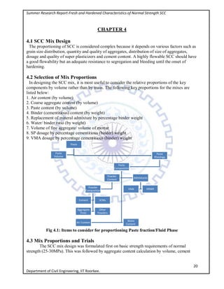 Summer Research Report-Fresh and Hardened Characteristics of Normal Strength SCC
20
Department of Civil Engineering, IIT Roorkee.
CHAPTER 4
4.1 SCC Mix Design
The proportioning of SCC is considered complex because it depends on various factors such as
grain size distribution, quantity and quality of aggregates, distribution of size of aggregates,
dosage and quality of super plasticizers and cement content. A highly flowable SCC should have
a good flowability but an adequate resistance to segregation and bleeding until the onset of
hardening.
4.2 Selection of Mix Proportions
In designing the SCC mix, it is most useful to consider the relative proportions of the key
components by volume rather than by mass. The following key proportions for the mixes are
listed below:
1. Air content (by volume)
2. Coarse aggregate content (by volume)
3. Paste content (by volume)
4. Binder (cementitious) content (by weight)
5. Replacement of mineral admixture by percentage binder weight
6. Water/ binder ratio (by weight)
7. Volume of fine aggregate/ volume of mortar
8. SP dosage by percentage cementitious (binder) weight
9. VMA dosage by percentage cementitious (binder) weight
Fig 4.1: Items to consider for proportioning Paste fraction/Fluid Phase
4.3 Mix Proportions and Trials
The SCC mix design was formulated first on basic strength requirements of normal
strength (25-30MPa). This was followed by aggregate content calculation by volume, cement
Paste
Paste
Volume
Paste
Rheology
Paste
Composition
Powder
Content
Powder
Composition
Cement SCMs
Aggregate
Fines
Other
Powders
Admixtures
VMA HRWR
Air Content
Water
Content
 