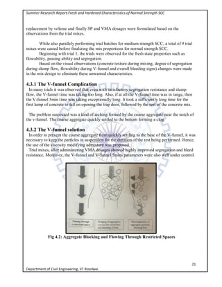 Summer Research Report-Fresh and Hardened Characteristics of Normal Strength SCC
21
Department of Civil Engineering, IIT Roorkee.
replacement by volume and finally SP and VMA dosages were formulated based on the
observations from the trial mixes.
While also parallely performing trial batches for medium strength SCC, a total of 9 trial
mixes were casted before finalizing the mix proportions for normal strength SCC.
Beginning with trial 1, the trials were observed for the fresh state properties such as
flowability, passing ability and segregation.
Based on the visual observations (concrete texture during mixing, degree of segregation
during slump flow, flowability during V-funnel and overall bleeding signs) changes were made
in the mix design to eliminate these unwanted characteristics.
4.3.1 The V-funnel Complication
In many trials it was observed that even with satisfactory segregation resistance and slump
flow, the V-funnel time was taking too long. Also, if at all the V-funnel time was in range, then
the V-funnel 5min time was taking exceptionally long. It took a sufficiently long time for the
first lump of concrete to fall on opening the trap door, followed by the rest of the concrete mix.
The problem suspected was a kind of arching formed by the coarse aggregate near the notch of
the v-funnel. The coarse aggregate quickly settled to the bottom forming a clog.
4.3.2 The V-funnel solution
In order to prevent the coarse aggregate from quickly settling to the base of the V-funnel, it was
necessary to keep the particles in suspension for the duration of the test being performed. Hence,
the use of the viscosity modifying admixture was proposed.
Trial mixes, after administering VMA dosages showed highly improved segregation and bleed
resistance. Moreover, the V-funnel and V-funnel 5mins parameters were also well under control.
Fig 4.2: Aggregate Blocking and Flowing Through Restricted Spaces
 
