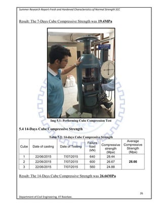 Summer Research Report-Fresh and Hardened Characteristics of Normal Strength SCC
26
Department of Civil Engineering, IIT Roorkee.
Result: The 7-Days Cube Compressive Strength was 19.4MPa
Img 5.1: Performing Cube Compression Test
5.4 14-Days Cube Compressive Strength
Table 5.2: 14-days Cube Compressive Strength
Cube Date of casting Date of Testing
Failure
load
(kN)
Compressive
strength
(Mpa)
Average
Compressive
Strength
(Mpa)
1 22/06/2015 7/07/2015 640 28.44
26.662 22/06/2015 7/07/2015 600 26.67
3 22/06/2015 7/07/2015 560 24.88
Result: The 14-Days Cube Compressive Strength was 26.66MPa
 