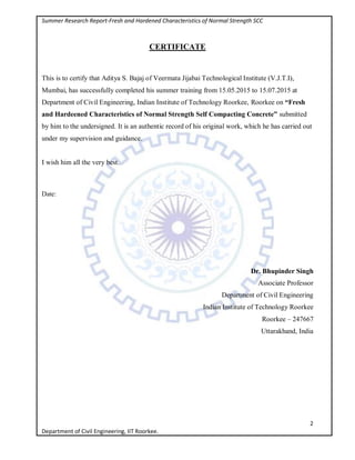 Summer Research Report-Fresh and Hardened Characteristics of Normal Strength SCC
2
Department of Civil Engineering, IIT Roorkee.
CERTIFICATE
This is to certify that Aditya S. Bajaj of Veermata Jijabai Technological Institute (V.J.T.I),
Mumbai, has successfully completed his summer training from 15.05.2015 to 15.07.2015 at
Department of Civil Engineering, Indian Institute of Technology Roorkee, Roorkee on “Fresh
and Hardeened Characteristics of Normal Strength Self Compacting Concrete” submitted
by him to the undersigned. It is an authentic record of his original work, which he has carried out
under my supervision and guidance.
I wish him all the very best.
Date:
Dr. Bhupinder Singh
Associate Professor
Department of Civil Engineering
Indian Institute of Technology Roorkee
Roorkee – 247667
Uttarakhand, India
 