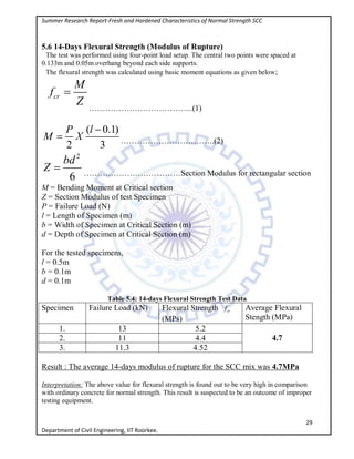 Summer Research Report-Fresh and Hardened Characteristics of Normal Strength SCC
29
Department of Civil Engineering, IIT Roorkee.
5.6 14-Days Flexural Strength (Modulus of Rupture)
The test was performed using four-point load setup. The central two points were spaced at
0.133m and 0.05m overhang beyond each side supports.
The flexural strength was calculated using basic moment equations as given below;
cr
M
f
Z

………………………………...(1)
( 0.1)
2 3
P l
M X

 ……………………………..(2)
2
6
bd
Z  ………………………………Section Modulus for rectangular section
M = Bending Moment at Critical section
Z = Section Modulus of test Specimen
P = Failure Load (N)
l = Length of Specimen (m)
b = Width of Specimen at Critical Section (m)
d = Depth of Specimen at Critical Section (m)
For the tested specimens,
l = 0.5m
b = 0.1m
d = 0.1m
Table 5.4: 14-days Flexural Strength Test Data
Specimen Failure Load (kN) Flexural Strength crf
(MPs)
Average Flexural
Stength (MPa)
1. 13 5.2
4.72. 11 4.4
3. 11.3 4.52
Result : The average 14-days modulus of rupture for the SCC mix was 4.7MPa
Interpretation: The above value for flexural strength is found out to be very high in comparison
with ordinary concrete for normal strength. This result is suspected to be an outcome of improper
testing equipment.
 