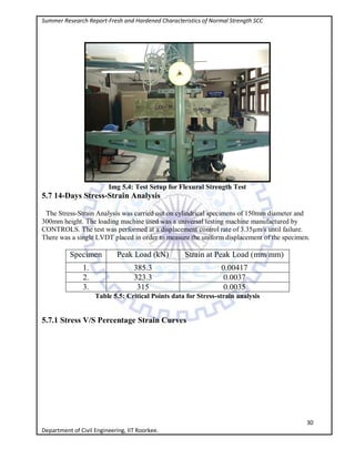 Summer Research Report-Fresh and Hardened Characteristics of Normal Strength SCC
30
Department of Civil Engineering, IIT Roorkee.
Img 5.4: Test Setup for Flexural Strength Test
5.7 14-Days Stress-Strain Analysis
The Stress-Strain Analysis was carried out on cylindrical specimens of 150mm diameter and
300mm height. The loading machine used was a universal testing machine manufactured by
CONTROLS. The test was performed at a displacement control rate of 3.35µm/s until failure.
There was a single LVDT placed in order to measure the uniform displacement of the specimen.
Specimen Peak Load (kN) Strain at Peak Load (mm/mm)
1. 385.3 0.00417
2. 323.3 0.0037
3. 315 0.0035
Table 5.5: Critical Points data for Stress-strain analysis
5.7.1 Stress V/S Percentage Strain Curves
 