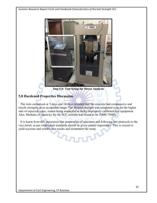 Summer Research Report-Fresh and Hardened Characteristics of Normal Strength SCC
32
Department of Civil Engineering, IIT Roorkee.
Img 5.5: Test Setup for Stress Analysis
5.8 Hardened Properties Discussion
The tests carried out at 7-days and 14-days revealed that the concrete had compressive and
tensile strengths in an acceptable range. The flexural strength was computed to be on the higher
side of expected value, reason being suspected as faulty/improperly calibrated test equipment.
Also, Modulus of elasticity for the SCC mixture was found to be 20880.78MPa
It is learnt from this experience that preparation of specimen and following test protocols to the
very detail, as per established standards should be given utmost importance. This is crucial to
yield accurate and reliable test results and economize the study.
 