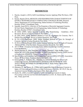 Summer Research Report-Fresh and Hardened Characteristics of Normal Strength SCC
37
Department of Civil Engineering, IIT Roorkee.
REFERENCES
1. Daczko, Joseph A. (2012), Self-Consolidating Concrete Applying What We Know, CRC
Press.
2. Kumar, Rajesh (2014), SRENGTH AND DEFORMATION CHARACTERISTICS OF
OVERLY REINFORCED SELF COMPACTING CONCRETE BEAMS, Doctoral
Thesis, Department of Civil Engineering, Indian Institute of Technology Roorkee,
Roorkee 247667, Uttarakhand, India.
3. Saurabh, Anuj (2015), A Review of The Properties of Recycled Aggregate Concrete,
M.Tech Thesis, Department of Civil Engineering, Indian Institute of Technology
Roorkee, Roorkee 247667, Uttarakhand, India.
4. IS 10262 (2009). Indian Standard Concrete Mix Proportioning – Guidelines. (First
Revision). Bureau of Indian Standards, New Delhi.
5. IS 2386 (1963). Indian Standard Method of Test for Aggregates for Concrete. Part I-
Particle Size and Shape. Bureau of Indian Standards, New Delhi.
6. IS 516 (1959-Reaffirmed 1999). Indian Standard Methods of Tests for Strength of
Concrete. Bureau of Indian Standards, New Delhi.
7. IS 5816 (1999-Reaffirmed 2004). Indian Standard Splitting Tensile Strength of Concrete
-Method of Test. (First Revision). Bureau of Indian Standards, New Delhi.
8. ACI 237R-07, Emerging Technology Series, Self-Consolidating Concrete, American
Concrete Institute.
9. Murthy, Krishna N., Rao, Narsimha A.V., Reddy, Ramnan I. Vand, Reddy, Vijaya
Sekhar M., (2012) Mix design Procedure for Self Consolidating Concrete, IOSR Journal
of Engineerinh (IOSRJEN), Volume 2, Issue 9, pp 33-41.
10. Specifications and Guidelines Self-Compacting Concrete (2002), EFNARC, Association
House, 99 West Street, Farnham, Surrey GU9 &EN, UK.
11. Kulasegaram, S., Krihaloo, B.L., Ghanbari, A., (2010) Modeling the flow of self-
compacting concrete, INTERNATIONA JOURNAL FOR NUMERICAL AND
ANALYTICAL METHODS IN GEOMECHANICS, Wiley Online Library DOI:
10.1002/nag.924.
12. Okamura, H., and Ozawa, K., (1994), Self Compactible High Performance Concrete in
Japan, ACI International Workshop on High Performance Concrete, SP-159, P. Zia, ed.,
American Concrete Institute, Farmington Hills, Mich., pp. 31-44.
13. Ouchi, M., (2001), Current Condition of self-Consolidating Concrete in Japan,
Proceedings of the Second International Symposium on SCC, K. Ozawa and M. ouchi,
eds., Tokya, pp.63-68.
 