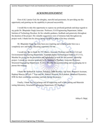 Summer Research Report-Fresh and Hardened Characteristics of Normal Strength SCC
3
Department of Civil Engineering, IIT Roorkee.
ACKNOWLEDGEMENT
First of all, I praise God, the almighty, merciful and passionate, for providing me this
opportunity and granting me the capability to proceed successfully.
I would like to take this opportunity to express my profound gratitude and deep regards to
my guide Dr. Bhupinder Singh,Associate Professor, Civil Engineering Department, Indian
Institute of Technology Roorkee, for his valuable guidance, feedback and generosity throughout
the duration of the project. His valuable suggestions were of immense help throughout my
project work. I thank him for always being available in spite of his busy schedule.
Dr. Bhupinder Singh has truly been awe-inspiring and working under him was a
completely new and highly educating experience for me.
.
I would also like to thank Dr. P.P. Bhave, Associate Professor and Head, Civil and
Environmental Engineering Department, Veermata Jijabai Technological Institute (V.J.T.I),
Mumbai for giving me the permission and opportunity to work for this summer internship
project. I extend my sincerest gratitude to Dr. Sandeep S. Pendhari, Associate Professor,
Structural Engineering Department, V.J.T.I., Mumbai for recommending and encouraging me to
pursue this training.
I thank Mr. Subhash B. Gurram, Scientist, CBRI Roorkee, Ajit Saini, Research Assistant,
Rajdeep Maurya, MTech 1st
Year and Mr. Shakeel Waseem, Ph.D student, Structural Dynamics,
IITR for their continuous assistance and help during the project.
Finally, I thank the Lab incharge and all supporting staff of the Casting and Materials
testing laboratory, Structural Engineering Department, IIT Roorkee.
Aditya S. Bajaj
 