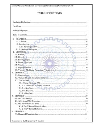 Summer Research Report-Fresh and Hardened Characteristics of Normal Strength SCC
4
Department of Civil Engineering, IIT Roorkee.
TABLE OF CONTENTS
Candidate Declaration...............................................................................................................1
Certificate.................................................................................................................................2
Acknowledgement ....................................................................................................................3
Table of Contents......................................................................................................................4
1. CHAPTER 1.......................................................................................................................6
1.1. Abstract .......................................................................................................................6
1.2. Introduction .................................................................................................................6
1.2.1 Advantages of SCC……………………………………………………………….6
1.3. Experimental Program…………………………………………………………………. 7
2. CHAPTER 2…………………………………………………………………………………8
2.1. Cement…………………………………………………………………………………....8
2.2. Fly Ash……………………………………………………………………………………8
2.3. Fine Aggregate……………………………………………………………………………9
2.4. Coarse Aggregate…………………………………………………………………………9
2.5. Water…………………………………………………………………………………….10
2.6. Super plasticizer…………………………………………………………………………10
2.7. Viscosity Modifying Admixture (VMA) ……………………………………………….10
3. CHAPTER 3…………………………………………………………………………………11
3.1. Requirements……………………………………………………………………………11
3.2. Workability and Acceptance Criterion………………………………………………….11
3.3. Test Methods…………………………………………………………………………....12
3.3.1. Slump Flow and T50……………………………………………………………..12
3.3.2. V-Funnel and V-Funnel 5Minutes……………………………………………….13
3.3.3. L-Box Test……………………………………………………………………….15
3.3.4. U-Box Test……………………………………………………………………….16
3.3.5. J-Ring Test……………………………………………………………………….18
4. CHAPTER 4…………………………………………………………………………………20
4.1. SCC Mix Design………………………………………………………………………...20
4.2. Selection of Mix Proportion…………………………………………………………….20
4.3. Mix Proportions and Trials……………………………………………………………...20
4.3.1. The V-Funnel Complication……………………………………………………..21
4.3.2. The V-Funnel Solution…………………………………………………………..21
5. CHAPTER 5…………………………………………………………………………………25
5.1. Hardened Characteristics………………………………………………………………..25
 