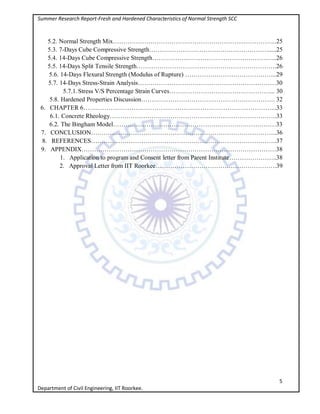 Summer Research Report-Fresh and Hardened Characteristics of Normal Strength SCC
5
Department of Civil Engineering, IIT Roorkee.
5.2. Normal Strength Mix……………………………………………………..……………..25
5.3. 7-Days Cube Compressive Strength………………………………………………….....25
5.4. 14-Days Cube Compressive Strength……………………………………………….…..26
5.5. 14-Days Split Tensile Strength………………………………………………………….26
5.6. 14-Days Flexural Strength (Modulus of Rupture) ……………………………………..29
5.7. 14-Days Stress-Strain Analysis…………………………………………………………30
5.7.1. Stress V/S Percentage Strain Curves…………………………………………... 30
5.8. Hardened Properties Discussion………………………………………………………. 32
6. CHAPTER 6………………………………………………………………………………...33
6.1. Concrete Rheology……………………………………………………………………..33
6.2. The Bingham Model……………………………………………………………………33
7. CONCLUSION……………………………………………………………………………..36
8. REFERENCES……………………………………………………………………………..37
9. APPENDIX…………………………………………………………………………………38
1. Application to program and Consent letter from Parent Institute…………………..38
2. Approval Letter from IIT Roorkee………………………………………………….39
 