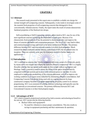 Summer Research Report-Fresh and Hardened Characteristics of Normal Strength SCC
6
Department of Civil Engineering, IIT Roorkee.
CHAPTER 1
1.1 Abstract
The research study presented in this report aims to establish a reliable mix design for
normal strength self-compacting concrete. Subsequently, it also tends to investigate some of
the essential fresh properties of self-compacting concrete that distinguish it from
conventionally vibrated concrete. Finally, the report states the result of certain characteristic
hardened properties of the finalized mix design.
Self-consolidating or Self-Compacting concrete, abbreviated as SCC, may be one of the
most significant concrete technology developments in many years. Because of its
characteristic fresh properties, it has the potential to dramatically alter and improve the
future of concrete placement and construction processes. The use of SCC may lead to labor
and construction time savings and result in far better architectural finishes. The primary
difference between SCC and conventional concrete is in their fresh properties. Much
research has been conducted and the industry understand of SCC has developed since its
inception. There are certainly some new developments needed to further improve its
applications.
1.2 Introduction
SCC is defined as concrete that “can be compacted into every corner of a formwork, purely
by means of its own weight and without the need for vibratory compaction”. SCC is a highly
flowable concrete that can spread easily under its own weight without segregation and
blockage. Such a concrete is used to ensure the filling of the spaces between heavily
congested reinforced sections and in areas with restricted access to vibration. It is also
employed to improve the productivity of the concrete placement, as well as improve site
working condition as it ensures noise reduction by eliminating vibration consolidation. Self
Compacting Concrete is presently being used only as a special concrete by large
construction company because of stringent requirements of quality control in its mixture
proportioning. SCC is an extension of existing concrete technology and typically uses the
same materials as conventional concrete. The primary difference between SCC and
Conventional Concrete is in their fresh property targets.
1.2.1 Advantages of SCC
SCC which is properly proportioned and placed has both economic and technological benefit to
the end user. SCC can provide the following benefits:
 Reduce labor and equipment:
o No need for vibration to ensure proper consolidation. This also results in
savings in equipment purchasing and their maintenance & operation.
 