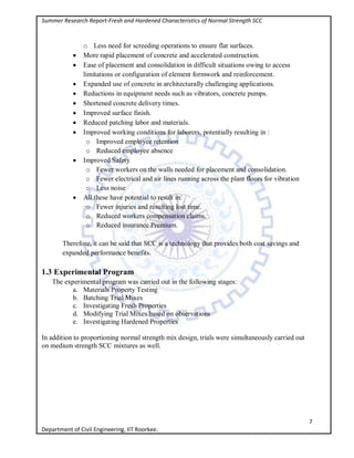 Summer Research Report-Fresh and Hardened Characteristics of Normal Strength SCC
7
Department of Civil Engineering, IIT Roorkee.
o Less need for screeding operations to ensure flat surfaces.
 More rapid placement of concrete and accelerated construction.
 Ease of placement and consolidation in difficult situations owing to access
limitations or configuration of element formwork and reinforcement.
 Expanded use of concrete in architecturally challenging applications.
 Reductions in equipment needs such as vibrators, concrete pumps.
 Shortened concrete delivery times.
 Improved surface finish.
 Reduced patching labor and materials.
 Improved working conditions for laborers, potentially resulting in :
o Improved employee retention
o Reduced employee absence
 Improved Safety
o Fewer workers on the walls needed for placement and consolidation.
o Fewer electrical and air lines running across the plant floors for vibration
o Less noise
 All these have potential to result in:
o Fewer injuries and resulting lost time.
o Reduced workers compensation claims.
o Reduced insurance Premium.
Therefore, it can be said that SCC is a technology that provides both cost savings and
expanded performance benefits.
1.3 Experimental Program
The experimental program was carried out in the following stages:
a. Materials Property Testing
b. Batching Trial Mixes
c. Investigating Fresh Properties
d. Modifying Trial Mixes based on observations
e. Investigating Hardened Properties
In addition to proportioning normal strength mix design, trials were simultaneously carried out
on medium strength SCC mixtures as well.
 