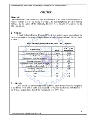 Summer Research Report-Fresh and Hardened Characteristics of Normal Strength SCC
8
Department of Civil Engineering, IIT Roorkee.
CHAPTER 2
Materials
The experimental work was initiated with characterization of the locally available materials in
Roorkee routinely used for the making of concrete. The measured physical properties of these
materials and the details of the empirically developed SCC mixtures are discussed in the
following sections.
2.1 Cement
43 Grade Ordinary Portland Cement (OPC 43) from a single source was used and the
physical properties of the cement which conformed to Indian Standard IS 8112: 1989 are listed
in Table 1.
Table 2.1: Physical properties of Cement (OPC Grade 43)
Charactersitic
Result
IS 8112:1989
Requirement
Blaines Fineness (cm2
/gm) 2776.08 >2250
Specific Gravity 3.16 3.14
Soundness-Le Chatelier's test (mm) 2 <10
Autoclave expansion(%) 0.07 <0.8
Normal Consistency (%of Cement by weight) 29 30
Intitial Setting Time(mins) 30 >30
Final Setting Time(mins) 180 <600
Compressive Strength (Mpa)
3-days 23.02 >23
7-days 30 >33
2.2 Fly-ash
A low-calcium fly ash obtained from the combined fields of the electrostatic precipitator
of the thermal power plant at Dadri, India was used. The physical and chemical characteristics of
the fly ash is given in Table 2 satisfy the requirements of IS 3812: 1981.
 
