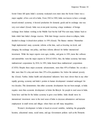 Empower Women 10
Soviet Union fell apart, India’s economy weakened even more since the Soviet Union was a
major supplier of low cost oil to India. From 1963 to 1985, India was known to have a strongly
inward-oriented economy; it favored production for domestic goods and its exchange rate was
very over-valued (Gosai). India was at one point receiving a large remittance of foreign
exchange from Indians working in the Middle East but the Gulf War sent many Indians back to
India which hurt India’s foreign reserves. With their foreign reserves about to collapse, India
decided to change it closed-door policies in 1991 (Gosai). The finance minister Manmohan
Singh implemented many economic reforms at the time, such as lowering tax levels and
changing the exchange rate policy, and these reforms allowed for further international
investment. While the major exports were agro, textiles, and gems in 1991, items like software
and automobiles were the major exports in 2016 (CATO). Also, the Indian economy had many
multinational corporations by 2016. In 1991, India feared these multinational corporations
(CATO). Despite these major economic advancements, more than 45% of Indians live on only a
little more than $1 a day and more than 25% of its population live below the national poverty
line (Gosai). Further, Indian health and educational indicators have risen slower than in any other
rapidly growing economy and India’s positon in human development remained unchanged for
two decades. This demonstrates that either economic development has not been enough, or India
requires more than economic development to better the lifestyle for people in rural areas in India.
Some have said that for the Indian economy to grow even further, India should move its
international investment more to the rural areas of India to decrease urbanization and increase
employment in small towns and villages where there are still many inequalities.
Women’s development in India is based on several variables, including the geographic
location, educational status, social status, and age. Government policies such as the Domestic
 