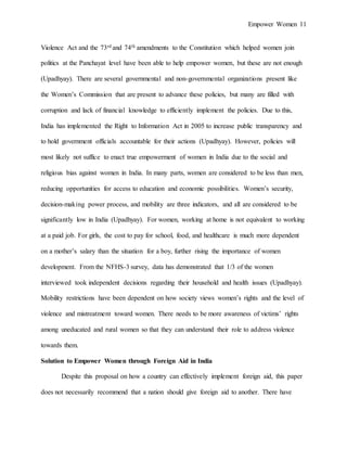 Empower Women 11
Violence Act and the 73rd and 74th amendments to the Constitution which helped women join
politics at the Panchayat level have been able to help empower women, but these are not enough
(Upadhyay). There are several governmental and non-governmental organizations present like
the Women’s Commission that are present to advance these policies, but many are filled with
corruption and lack of financial knowledge to efficiently implement the policies. Due to this,
India has implemented the Right to Information Act in 2005 to increase public transparency and
to hold government officials accountable for their actions (Upadhyay). However, policies will
most likely not suffice to enact true empowerment of women in India due to the social and
religious bias against women in India. In many parts, women are considered to be less than men,
reducing opportunities for access to education and economic possibilities. Women’s security,
decision-making power process, and mobility are three indicators, and all are considered to be
significantly low in India (Upadhyay). For women, working at home is not equivalent to working
at a paid job. For girls, the cost to pay for school, food, and healthcare is much more dependent
on a mother’s salary than the situation for a boy, further rising the importance of women
development. From the NFHS-3 survey, data has demonstrated that 1/3 of the women
interviewed took independent decisions regarding their household and health issues (Upadhyay).
Mobility restrictions have been dependent on how society views women’s rights and the level of
violence and mistreatment toward women. There needs to be more awareness of victims’ rights
among uneducated and rural women so that they can understand their role to address violence
towards them.
Solution to Empower Women through Foreign Aid in India
Despite this proposal on how a country can effectively implement foreign aid, this paper
does not necessarily recommend that a nation should give foreign aid to another. There have
 