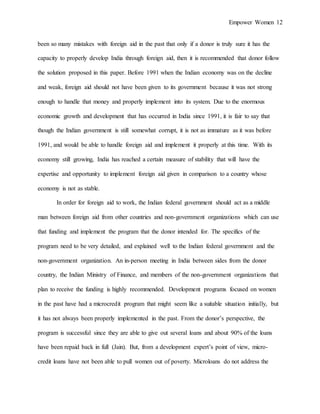 Empower Women 12
been so many mistakes with foreign aid in the past that only if a donor is truly sure it has the
capacity to properly develop India through foreign aid, then it is recommended that donor follow
the solution proposed in this paper. Before 1991 when the Indian economy was on the decline
and weak, foreign aid should not have been given to its government because it was not strong
enough to handle that money and properly implement into its system. Due to the enormous
economic growth and development that has occurred in India since 1991, it is fair to say that
though the Indian government is still somewhat corrupt, it is not as immature as it was before
1991, and would be able to handle foreign aid and implement it properly at this time. With its
economy still growing, India has reached a certain measure of stability that will have the
expertise and opportunity to implement foreign aid given in comparison to a country whose
economy is not as stable.
In order for foreign aid to work, the Indian federal government should act as a middle
man between foreign aid from other countries and non-government organizations which can use
that funding and implement the program that the donor intended for. The specifics of the
program need to be very detailed, and explained well to the Indian federal government and the
non-government organization. An in-person meeting in India between sides from the donor
country, the Indian Ministry of Finance, and members of the non-government organizations that
plan to receive the funding is highly recommended. Development programs focused on women
in the past have had a microcredit program that might seem like a suitable situation initially, but
it has not always been properly implemented in the past. From the donor’s perspective, the
program is successful since they are able to give out several loans and about 90% of the loans
have been repaid back in full (Jain). But, from a development expert’s point of view, micro-
credit loans have not been able to pull women out of poverty. Microloans do not address the
 