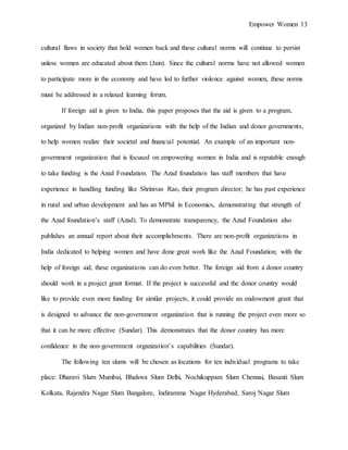 Empower Women 13
cultural flaws in society that hold women back and these cultural norms will continue to persist
unless women are educated about them (Jain). Since the cultural norms have not allowed women
to participate more in the economy and have led to further violence against women, these norms
must be addressed in a relaxed learning forum.
If foreign aid is given to India, this paper proposes that the aid is given to a program,
organized by Indian non-profit organizations with the help of the Indian and donor governments,
to help women realize their societal and financial potential. An example of an important non-
government organization that is focused on empowering women in India and is reputable enough
to take funding is the Azad Foundation. The Azad foundation has staff members that have
experience in handling funding like Shrinivas Rao, their program director; he has past experience
in rural and urban development and has an MPhil in Economics, demonstrating that strength of
the Azad foundation’s staff (Azad). To demonstrate transparency, the Azad Foundation also
publishes an annual report about their accomplishments. There are non-profit organizations in
India dedicated to helping women and have done great work like the Azad Foundation; with the
help of foreign aid, these organizations can do even better. The foreign aid from a donor country
should work in a project grant format. If the project is successful and the donor country would
like to provide even more funding for similar projects, it could provide an endowment grant that
is designed to advance the non-government organization that is running the project even more so
that it can be more effective (Sundar). This demonstrates that the donor country has more
confidence in the non-government organization’s capabilities (Sundar).
The following ten slums will be chosen as locations for ten individual programs to take
place: Dharavi Slum Mumbai, Bhalswa Slum Delhi, Nochikuppam Slum Chennai, Basanti Slum
Kolkata, Rajendra Nagar Slum Bangalore, Indiramma Nagar Hyderabad, Saroj Nagar Slum
 