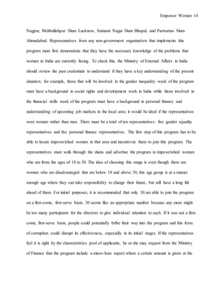 Empower Women 14
Nagpur, Mehbullahpur Slum Lucknow, Satnami Nagar Slum Bhopal, and Parivartan Slum
Ahmadabad. Representatives from any non-government organization that implements this
program must first demonstrate that they have the necessary knowledge of the problems that
women in India are currently facing. To check this, the Ministry of External Affairs in India
should review the past credentials to understand if they have a key understanding of the present
situation; for example, those that will be involved in the gender inequality week of the program
must have a background in social rights and development work in India while those involved in
the financial skills week of the program must have a background in personal finance and
understanding of upcoming job markets in the local area; it would be ideal if the representatives
were women rather than men. There must be a total of ten representatives: five gender equality
representatives and five personal finance representatives. The first step of this program has to be
able to locate impoverished women in that area and incentivize them to join this program. The
representatives must walk through the slums and advertise the program to impoverished women
who are from the ages of 18 to 30. The idea of choosing this range is even though there are
women who are disadvantaged that are below 18 and above 30, this age group is at a mature
enough age where they can take responsibility to change their future, but still have a long life
ahead of them. For initial purposes, it is recommended that only 30 are able to join the program
on a first-come, first-serve basis. 30 seems like an appropriate number because any more might
be too many participants for the directors to give individual attention to each. If it was not a first-
come, first-serve basis, people could potentially bribe their way into the program and this form
of corruption could disrupt its effectiveness, especially in its initial stages. If the representatives
feel it is right by the characteristics pool of applicants, he or she may request from the Ministry
of Finance that the program include a micro-loan aspect where a certain amount is given at the
 