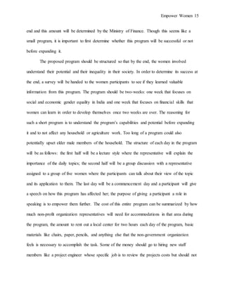 Empower Women 15
end and this amount will be determined by the Ministry of Finance. Though this seems like a
small program, it is important to first determine whether this program will be successful or not
before expanding it.
The proposed program should be structured so that by the end, the women involved
understand their potential and their inequality in their society. In order to determine its success at
the end, a survey will be handed to the women participants to see if they learned valuable
information from this program. The program should be two-weeks: one week that focuses on
social and economic gender equality in India and one week that focuses on financial skills that
women can learn in order to develop themselves once two weeks are over. The reasoning for
such a short program is to understand the program’s capabilities and potential before expanding
it and to not affect any household or agriculture work. Too long of a program could also
potentially upset elder male members of the household. The structure of each day in the program
will be as follows: the first half will be a lecture style where the representative will explain the
importance of the daily topics; the second half will be a group discussion with a representative
assigned to a group of five women where the participants can talk about their view of the topic
and its application to them. The last day will be a commencement day and a participant will give
a speech on how this program has affected her; the purpose of giving a participant a role in
speaking is to empower them further. The cost of this entire program can be summarized by how
much non-profit organization representatives will need for accommodations in that area during
the program, the amount to rent out a local center for two hours each day of the program, basic
materials like chairs, paper, pencils, and anything else that the non-government organization
feels is necessary to accomplish the task. Some of the money should go to hiring new staff
members like a project engineer whose specific job is to review the projects costs but should not
 